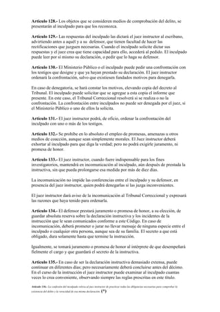 Artículo 128.- Los objetos que se consideren medios de comprobación del delito, se
presentarán al inculpado para que los reconozca.
Artículo 129.- Las respuestas del inculpado las dictará el juez instructor al escribano,
advirtiendo antes a aquél y a su defensor, que tienen facultad de hacer las
rectificaciones que juzguen necesarias. Cuando el inculpado solicite dictar sus
respuestas y el juez crea que tiene capacidad para ello, accederá al pedido. El inculpado
puede leer por sí mismo su declaración, o pedir que lo haga su defensor.
Artículo 130.- El Ministerio Público o el inculpado puede pedir una confrontación con
los testigos que designe y que ya hayan prestado su declaración. El juez instructor
ordenará la confrontación, salvo que existiesen fundados motivos para denegarla.
En caso de denegatoria, se hará constar los motivos, elevando copia del decreto al
Tribunal. El inculpado puede solicitar que se agregue a esta copia el informe que
presente. En este caso, el Tribunal Correccional resolverá si se realiza o no la
confrontación. La confrontación entre inculpados no puede ser denegada por el juez, si
el Ministerio Público o uno de ellos la solicita.
Artículo 131.- El juez instructor podrá, de oficio, ordenar la confrontación del
inculpado con uno o más de los testigos.
Artículo 132.- Se prohíbe en lo absoluto el empleo de promesas, amenazas u otros
medios de coacción, aunque sean simplemente morales. El Juez instructor deberá
exhortar al inculpado para que diga la verdad; pero no podrá exigirle juramento, ni
promesa de honor.
Artículo 133.- El juez instructor, cuando fuere indispensable para los fines
investigatorios, mantendrá en incomunicación al inculpado, aún después de prestada la
instructiva, sin que pueda prolongarse esa medida por más de diez días.
La incomunicación no impide las conferencias entre el inculpado y su defensor, en
presencia del juez instructor, quien podrá denegarlas si las juzga inconvenientes.
El juez instructor dará aviso de la incomunicación al Tribunal Correccional y expresará
las razones que haya tenido para ordenarla.
Artículo 134.- El defensor prestará juramento o promesa de honor, a su elección, de
guardar absoluta reserva sobre la declaración instructiva y los incidentes de la
instrucción que le sean comunicados conforme a este Código. En caso de
incomunicación, deberá prometer o jurar no llevar mensaje de ninguna especie entre el
inculpado o cualquier otra persona, aunque sea de su familia. El secreto a que está
obligado, dura solamente hasta que termine la instrucción.
Igualmente, se tomará juramento o promesa de honor al intérprete de que desempeñará
fielmente el cargo y que guardará el secreto de la instructiva.
Artículo 135.- En caso de ser la declaración instructiva demasiado extensa, puede
continuar en diferentes días; pero necesariamente deberá concluirse antes del décimo.
En el curso de la instrucción el juez instructor puede examinar al inculpado cuantas
veces lo crea conveniente, observando siempre las reglas prescritas en este título.
Artículo 136.- La confesión del inculpado releva al juez instructor de practicar todas las diligencias necesarias para comprobar la
existencia del delito y la veracidad de esa misma declaración. (*)
 