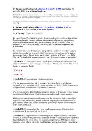 (*) Artículo modificado por el Artículo 1 de la Ley Nº 24388, publicada el 06
diciembre 1985, cuyo texto es el siguiente:
"Artículo 136.- La confesión del inculpado corroborada con prueba, releva al Juez de practicar las diligencias que no sean indispensables,
pudiendo dar por concluida la investigación siempre que con ello no se perjudique a otros inculpados o que no pretenda la impunidad para
otro, respecto del cual existen sospechas de culpabilidad.
La confesión sincera debidamente comprobada puede ser considerada para rebajar la pena del confeso a límites inferiores al mínimo
legal." (*)
(*) Artículo modificado por el Inciso b) del Artículo 1 de la Ley Nº 28760,
publicada el 14 junio 2006, cuyo texto es el siguiente:
“Artículo 136.- Efectos de la confesión
La confesión del inculpado corroborada con prueba, releva al juez de practicar
las diligencias que no sean indispensables, pudiendo dar por concluida la
investigación siempre que ello no perjudique a otros inculpados o que no
pretenda la impunidad para otro, respecto del cual existan sospechas de
culpabilidad.
La confesión sincera debidamente comprobada puede ser considerada para
rebajar la pena del confeso a límites inferiores al mínimo legal, salvo que se
trate de los delitos de secuestro y extorsión, previstos en los artículos 152 y
200 del Código Penal, respectivamente, en cuyo caso no opera la reducción.”
Artículo 137.- La instructiva debe ser firmada por el juez instructor, el inculpado, el
defensor, el intérprete, si lo hubiere, y el actuario. Si el instruyente no sabe firmar, se le
tomará su impresión digital.
TITULO V
TESTIGOS
Artículo 138.- El juez instructor citará como testigos:
1º A las personas señaladas en la denuncia del Ministerio Público, o de la parte
agraviada, o en el atestado policial, como conocedores del delito o de las circunstancias
que precedieron, acompañaron o siguieron a su comisión;
2º A las personas que el inculpado designe como útiles a su defensa, así como a las que
especialmente ofrezca con el objeto de demostrar su probidad y buena conducta.
El número de los testigos comprendidos en estos dos incisos será limitado por el juez,
según su criterio, al necesario para esclarecer los hechos que crea indispensables. El
juez. además, deberá citar a todas las personas que suponga pueden suministrar datos
útiles para la instrucción.
Artículo 139.- El juez señalará día y hora para la comparecencia del testigo, bajo
apercibimiento de ser conducido por la fuerza.
Artículo 140.- Si la persona citada como testigo fuese empleado público o militar en
servicio, el juez instructor, además de la citación directa, avisará por oficio al superior el
hecho de la citación, con el fin de que ordene la comparecencia. El testigo no puede
excusarse con la falta de esta orden para librarse de las responsabilidades en que incurre
 