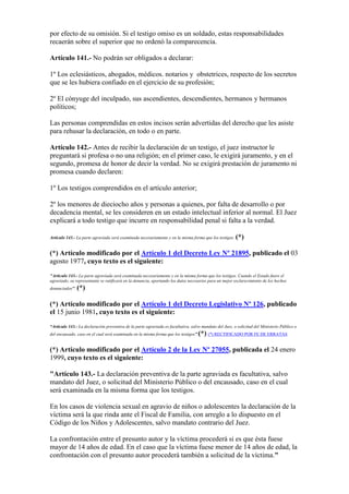 por efecto de su omisión. Si el testigo omiso es un soldado, estas responsabilidades
recaerán sobre el superior que no ordenó la comparecencia.
Artículo 141.- No podrán ser obligados a declarar:
1º Los eclesiásticos, abogados, médicos. notarios y obstetrices, respecto de los secretos
que se les hubiera confiado en el ejercicio de su profesión;
2º El cónyuge del inculpado, sus ascendientes, descendientes, hermanos y hermanos
políticos;
Las personas comprendidas en estos incisos serán advertidas del derecho que les asiste
para rehusar la declaración, en todo o en parte.
Artículo 142.- Antes de recibir la declaración de un testigo, el juez instructor le
preguntará si profesa o no una religión; en el primer caso, le exigirá juramento, y en el
segundo, promesa de honor de decir la verdad. No se exigirá prestación de juramento ni
promesa cuando declaren:
1º Los testigos comprendidos en el artículo anterior;
2º los menores de dieciocho años y personas a quienes, por falta de desarrollo o por
decadencia mental, se les consideren en un estado intelectual inferior al normal. El Juez
explicará a todo testigo que incurre en responsabilidad penal si falta a la verdad.
Artículo 143.- La parte agraviada será examinada necesariamente y en la misma forma que los testigos. (*)
(*) Artículo modificado por el Artículo 1 del Decreto Ley Nº 21895, publicado el 03
agosto 1977, cuyo texto es el siguiente:
"Artículo 143.- La parte agraviada será examinada necesariamente y en la misma forma que los testigos. Cuando el Estado fuere el
agraviado, su representante se ratificará en la denuncia, aportando los datos necesarios para un mejor esclarecimiento de los hechos
denunciados''. (*)
(*) Artículo modificado por el Artículo 1 del Decreto Legislativo Nº 126, publicado
el 15 junio 1981, cuyo texto es el siguiente:
“Artículo 143.- La declaración preventiva de la parte agraviada es facultativa, salvo mandato del Juez, o solicitud del Ministerio Público o
del encausado, caso en el cual será examinada en la misma forma que los testigos”.(*) (*) RECTIFICADO POR FE DE ERRATAS
(*) Artículo modificado por el Artículo 2 de la Ley Nº 27055, publicada el 24 enero
1999, cuyo texto es el siguiente:
"Artículo 143.- La declaración preventiva de la parte agraviada es facultativa, salvo
mandato del Juez, o solicitud del Ministerio Público o del encausado, caso en el cual
será examinada en la misma forma que los testigos.
En los casos de violencia sexual en agravio de niños o adolescentes la declaración de la
víctima será la que rinda ante el Fiscal de Familia, con arreglo a lo dispuesto en el
Código de los Niños y Adolescentes, salvo mandato contrario del Juez.
La confrontación entre el presunto autor y la víctima procederá si es que ésta fuese
mayor de 14 años de edad. En el caso que la víctima fuese menor de 14 años de edad, la
confrontación con el presunto autor procederá también a solicitud de la víctima."
 
