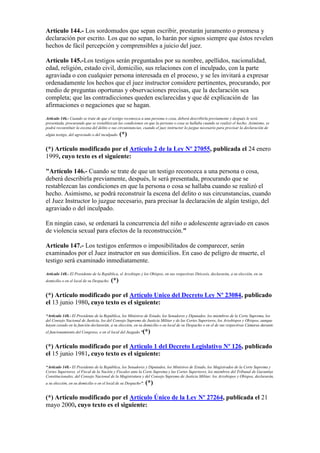 Artículo 144.- Los sordomudos que sepan escribir, prestarán juramento o promesa y
declaración por escrito. Los que no sepan, lo harán por signos siempre que éstos revelen
hechos de fácil percepción y comprensibles a juicio del juez.
Artículo 145.-Los testigos serán preguntados por su nombre, apellidos, nacionalidad,
edad, religión, estado civil, domicilio, sus relaciones con el inculpado, con la parte
agraviada o con cualquier persona interesada en el proceso, y se les invitará a expresar
ordenadamente los hechos que el juez instructor considere pertinentes, procurando, por
medio de preguntas oportunas y observaciones precisas, que la declaración sea
completa; que las contradicciones queden esclarecidas y que dé explicación de las
afirmaciones o negaciones que se hagan.
Artículo 146.- Cuando se trate de que el testigo reconozca a una persona o cosa, deberá describirla previamente y después le será
presentada, procurando que se restablezcan las condiciones en que la persona o cosa se hallaba cuando se realizó el hecho. Asimismo, se
podrá reconstituir la escena del delito o sus circunstancias, cuando el juez instructor lo juzgue necesario para precisar la declaración de
algún testigo, del agraviado o del inculpado. (*)
(*) Artículo modificado por el Artículo 2 de la Ley Nº 27055, publicada el 24 enero
1999, cuyo texto es el siguiente:
"Artículo 146.- Cuando se trate de que un testigo reconozca a una persona o cosa,
deberá describirla previamente, después, le será presentada, procurando que se
restablezcan las condiciones en que la persona o cosa se hallaba cuando se realizó el
hecho. Asimismo, se podrá reconstruir la escena del delito o sus circunstancias, cuando
el Juez Instructor lo juzgue necesario, para precisar la declaración de algún testigo, del
agraviado o del inculpado.
En ningún caso, se ordenará la concurrencia del niño o adolescente agraviado en casos
de violencia sexual para efectos de la reconstrucción."
Artículo 147.- Los testigos enfermos o imposibilitados de comparecer, serán
examinados por el Juez instructor en sus domicilios. En caso de peligro de muerte, el
testigo será examinado inmediatamente.
Artículo 148.- El Presidente de la República, el Arzobispo y los Obispos, en sus respectivas Diócesis, declararán, a su elección, en su
domicilio o en el local de su Despacho. (*)
(*) Artículo modificado por el Artículo Unico del Decreto Ley Nº 23084, publicado
el 13 junio 1980, cuyo texto es el siguiente:
“Artículo 148.- El Presidente de la República, los Ministros de Estado, los Senadores y Diputados, los miembros de la Corte Suprema, los
del Consejo Nacional de Justicia, los del Consejo Supremo de Justicia Militar y de las Cortes Superiores, los Arzobispos y Obispos, aunque
hayan cesado en la función declararán, a su elección, en su domicilio o en local de su Despacho o en el de sus respectivas Cámaras durante
el funcionamiento del Congreso, o en el local del Juzgado.”(*)
(*) Artículo modificado por el Artículo 1 del Decreto Legislativo Nº 126, publicado
el 15 junio 1981, cuyo texto es el siguiente:
“Artículo 148.- El Presidente de la República, los Senadores y Diputados, los Ministros de Estado, los Magistrados de la Corte Suprema y
Cortes Superiores, el Fiscal de la Nación y Fiscales ante la Corte Suprema y las Cortes Superiores, los miembros del Tribunal de Garantías
Constitucionales, del Consejo Nacional de la Magistratura y del Consejo Supremo de Justicia Militar, los Arzobispos y Obispos, declararán,
a su elección, en su domicilio o en el local de su Despacho”. (*)
(*) Artículo modificado por el Artículo Único de la Ley Nº 27264, publicada el 21
mayo 2000, cuyo texto es el siguiente:
 