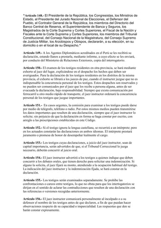 "Artículo 148.- El Presidente de la República, los Congresistas, los Ministros de
Estado, el Presidente del Jurado Nacional de Elecciones, el Defensor del
Pueblo, el Contralor General de la República, los miembros del Directorio del
Banco Central de Reserva, el Superintendente de Banca y Seguros, los
Magistrados de la Corte Suprema y Cortes Superiores, el Fiscal de la Nación y
Fiscales ante la Corte Suprema y Cortes Superiores, los miembros del Tribunal
Constitucional, del Consejo Nacional de la Magistratura, del Consejo Supremo
de Justicia Militar, los Arzobispos y Obispos, declararán, a su elección, en su
domicilio o en el local de su Despacho."
Artículo 149.- A los Agentes Diplomáticos acreditados en el Perú se les recibirá su
declaración, estando llanos a prestarla, mediante informe, a cuyo efecto se les enviará,
por conducto del Ministerio de Relaciones Exteriores, copia del interrogatorio.
Artículo 150.- El examen de los testigos residentes en otra provincia, se hará mediante
exhorto al juez del lugar, explicándose en el despacho los hechos que deben ser
averiguados. Para la declaración de los testigos residentes en los distritos de la misma
provincia, el exhorto se librará a los jueces de paz, cuando el instructor juzgue que no es
indispensable la concurrencia personal de los testigos. Estos despachos son reservados y
no pueden ser comunicados por el juez que los recibe a persona alguna, antes de ser
evacuada la declaración, bajo responsabilidad. Siempre que exista comunicación por
ferrocarril u otro medio rápido de transporte, el juez instructor ordenará la concurrencia
personal de los testigos que juzgue importantes.
Artículo 151.- En casos urgentes, la comisión para examinar a los testigos puede darse
por medio de telégrafo, teléfono o radio. Por estos mismos medios pueden transmitirse
los datos importantes que resulten de una declaración, siempre que el juez instructor lo
solicite; sin perjuicio de que la declaración en forma se haga constar por escrito, con
arreglo a las prescripciones establecidas en este Código.
Artículo 152.- Si el testigo ignora la lengua castellana, se recurrirá a un intérprete; pero
en los actuados constarán las declaraciones en ambos idiomas. El intérprete prestará
juramento o promesa de honor de desempeñar lealmente el cargo.
Artículo 153.- Los testigos cuyas declaraciones, a juicio del juez instructor, sean de
capital importancia, serán advertidos de que, si el Tribunal Correccional lo juzga
necesario, deberán concurrir al juicio oral.
Artículo 154.- El juez instructor advertirá a los testigos a quienes indique que deben
concurrir a los debates orales, que tienen derecho para solicitar una indemnización. Si
alguno la solicita, el juez fijará su monto, atendiendo a la ocupación habitual del testigo.
La indicación del juez instructor y la indemnización fijada, se hará constar en la
declaración.
Artículo 155.- Los testigos serán examinados separadamente. Se prohíbe las
confrontaciones o careos entre testigos, lo que no obsta para que los intertogatorios se
dirijan en el sentido de aclarar las contradicciones que resulten de una declaración con
las referencias o versiones recogidas anteriormente.
Artículo 156.- El juez instructor comunicará personalmente al inculpado o a su
defensor el nombre de los testigos antes de que declaren, a fin de que puedan hacer
observaciones respecto de su capacidad o imparcialidad. Las respuestas que den se
harán constar expresamente.
 