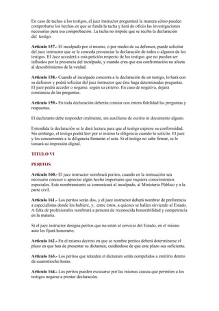 En caso de tachas a los testigos, el juez instructor preguntará la manera cómo pueden
comprobarse los hechos en que se funda la tacha y hará de oficio las investigaciones
necesarias para esa comprobación. La tacha no impide que se reciba la declaración
del testigo.
Artículo 157.- El inculpado por sí mismo, o por medio de su defensor, puede solicitar
del juez instructor que se le conceda presenciar la declaración de todos o algunos de los
testigos. El Juez accederá a esta petición respecto de los testigos que no puedan ser
influidos por la presencia del inculpado, y cuando crea que esa confrontación no afecta
al descubrimiento de la verdad.
Artículo 158.- Cuando el inculpado concurra a la declaración de un testigo, lo hará con
su defensor y podrá solicitar del juez instructor que éste haga determinadas preguntas.
El juez podrá acceder o negarse, según su criterio. En caso de negativa, dejará
constancia de las preguntas.
Artículo 159.- En toda declaración deberán constar con entera fidelidad las preguntas y
respuestas.
El declarante debe responder oralmente, sin auxiliarse de escrito ni documento alguno.
Extendida la declaración se le dará lectura para que el testigo exprese su conformidad.
Sin embargo, el testigo podrá leer por si mismo la diligencia cuando lo solicite. El juez
y los concurrentes a la diligencia firmarán el acta. Si el testigo no sabe firmar, se le
tomará su impresión digital.
TITULO VI
PERITOS
Artículo 160.- El juez instructor nombrará peritos, cuando en la instrucción sea
necesario conocer o apreciar algún hecho importante que requiera conocimientos
especiales. Este nombramiento se comunicará al inculpado, al Ministerio Público y a la
parte civil.
Artículo 161.- Los peritos serán dos, y el juez instructor deberá nombrar de preferencia
a especialistas donde los hubiere, y, entre éstos, a quienes se hallen sirviendo al Estado.
A falta de profesionales nombrará a persona de reconocida honorabilidad y competencia
en la materia.
Si el juez instructor designa peritos que no estén al servicio del Estado, en el mismo
auto les fijará honorario.
Artículo 162.- En el mismo decreto en que se nombre peritos deberá determinarse el
plazo en que han de presentar su dictamen, cuidándose de que este plazo sea suficiente.
Artículo 163.- Los peritos que retarden el dictamen serán compelidos a emitirlo dentro
de cuarentiocho horas.
Artículo 164.- Los peritos pueden excusarse por las mismas causas que permiten a los
testigos negarse a prestar declaración.
 