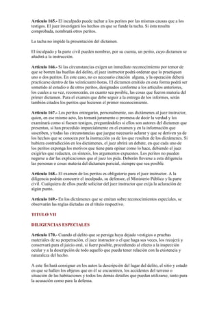 Artículo 165.- El inculpado puede tachar a los peritos por las mismas causas que a los
testigos. El juez investigará los hechos en que se funde la tacha. Si ésta resulta
comprobada, nombrará otros peritos.
La tacha no impide la presentación del dictamen.
El inculpado y la parte civil pueden nombrar, por su cuenta, un perito, cuyo dictamen se
añadirá a la instrucción.
Artículo 166.- Si las circunstancias exigen un inmediato reconocimiento por temor de
que se borren las huellas del delito, el juez instructor podrá ordenar que lo practiquen
uno o dos peritos. En este caso, no es necesario citación alguna, y la operación deberá
practicarse dentro de las veinticuatro horas. El dictamen emitido en esta forma podrá ser
sometido al estudio o de otros peritos, designados conforme a los artículos anteriores,
los cuales a su vez, reconocerán, en cuanto sea posible, las cosas que fueron materia del
primer dictamen. Para el examen que debe seguir a la entrega de los informes, serán
también citados los peritos que hicieron el primer reconocimiento.
Artículo 167.- Los peritos entregarán, personalmente, sus dictámenes al juez instructor,
quien, en ese mismo acto, les tomará juramento o promesa de decir la verdad y los
examinará como si fuesen testigos, preguntándoles si ellos son autores del dictamen que
presentan, si han procedido imparcialmente en el examen y en la información que
suscriben, y todas las circunstancias que juzgue necesario aclarar y que se deriven ya de
los hechos que se conocen por la instrucción ya de los que resulten de los dictámenes. Si
hubiera contradicción en los dictámenes, el juez abrirá un debate, en que cada uno de
los peritos exponga los motivos que tiene para opinar como lo hace, debiendo el juez
exigirles que redacten, en síntesis, los argumentos expuestos. Los peritos no pueden
negarse a dar las explicaciones que el juez les pida. Deberán llevarse a esta diligencia
las personas o cosas materia del dictamen pericial, siempre que sea posible.
Artículo 168.- El examen de los peritos es obligatorio para el juez instructor. A la
diligencia podrán concurrir el inculpado, su defensor, el Ministerio Público y la parte
civil. Cualquiera de ellos puede solicitar del juez instructor que exija la aclaración de
algún punto.
Artículo 169.- En los dictámenes que se emitan sobre reconocimientos especiales, se
observarán las reglas dictadas en el título respectivo.
TITULO VII
DILIGENCIAS ESPECIALES
Artículo 170.- Cuando el delito que se persiga haya dejado vestigios o pruebas
materiales de su perpetración, el juez instructor o el que haga sus veces, los recojerá y
conservará para el juicio oral, si fuere posible, procediendo al efecto a la inspección
ocular y a la descripción de todo aquello que pueda tener relación con la existencia y
naturaleza del hecho.
A este fin hará consignar en los autos la descripción del lugar del delito, el sitio y estado
en que se hallen los objetos que en él se encuentren, los accidentes del terreno o
situación de las habitaciones y todos los demás detalles que puedan utilizarse, tanto para
la acusación como para la defensa.
 