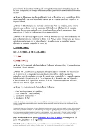 procedimiento de acuerdo al trámite que le corresponda. Si se declara fundada cualquiera de
las otras excepciones, se dará por fenecido el proceso y se mandará archivar definitivamente la
causa."
Artículo 6.- El peruano que fuera del territorio de la República haya cometido un delito
penado por la ley nacional y por la del país en que se perpetró, puede ser juzgado a su
regreso al Perú.
Artículo 7.- El extranjero que fuera del territorio del Perú sea culpable, como autor o
cómplice, de un delito contra la seguridad del Estado o de falsificación de moneda,
billetes o documentos nacionales, será juzgado conforme a las leyes peruanas si es
detenido en el Perú o si el Gobierno obtiene su extradición.
Artículo 8.- No procede la persecución contra el peruano que haya delinquido fuera del
país o el extranjero que cometiera un delito en el Perú, si uno u otro acredita que ha sido
anteriormente juzgado por el mismo hecho y absuelto, o que ha cumplido la pena,
obtenido su remisión o que ella ha prescrito.
LIBRO PRIMERO
DE LA JUSTICIA Y DE LAS PARTES
TITULO I
COMPETENCIA
Artículo 9.-Corresponde a la Justicia Penal Ordinaria la instrucción y el juzgamiento de
los delitos y faltas comunes.
Artículo 10.-La instrucción y el juzgamiento de los delitos cometidos por funcionarios
en el ejercicio de su cargo; por menores de dieciocho años; o de los que por su
naturaleza o por la condición personal del agente sean objeto de leyes especiales, caerán
bajo la jurisdicción privativa de la Corte Suprema de la República, de los Tribunales
Correccionales, de la especial de Menores, o de los Tribunales de Guerra, Militares,
Navales o de Policía, según los casos.
Artículo 11.- Administran la Justicia Penal Ordinaria:
1.- La Corte Suprema de la República;
2.- Los Tribunales Correccionales;
3.- Los Jueces Instructores; y
4.- Los Jueces de Paz.
Artículo 12.-- Los jueces de paz instruyen en los procesos por faltas. Se entiende que constituyen faltas contra el cuerpo y la salud las
lesiones leves que requieran asistencia facultativa hasta por un período de seis días, siempre que no concurran circunstancias que den
gravedad al hecho.
Tratándose de faltas contra el patrimonio, los jueces de paz son competentes para instruir los procesos cuando se trate de substracciones de
dinero, especies o animales, verificadas por medio de destreza o en condiciones extrañas a toda grave violencia, y siempre que el valor de
esas substracciones, estimado prudencialmente, no pase de doscientos soles oro. Es también de la competencia de los jueces de paz instruir
en los casos específicamente determinados en los incisos primero, segundo, tercero, cuarto, sétimo y octavo del artículo trescientos
ochentisiete del Código Penal, (1) cuando se trate de contravenciones que no representen suma mayor de doscientos soles oro. (*)
(*) Artículo modificado por el Artículo 1 de la Ley Nº 13674, promulgada el 20
julio 1961, cuyo texto es el siguiente:
"Artículo 12.-- Los Jueces de Paz instruirán los procesos por faltas contra el cuerpo y la salud que requieran asistencia facultativa o
produzcan impedimento de trabajo, hasta por ocho días, siempre que no concurran circunstancias que den gravedad al hecho.
 