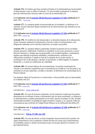 Artículo 176.- El médico que haya asistido al finado en la enfermedad que ha precedido
al fallecimiento a que se refiere el artículo 172 será invitado a presenciar la autopsia
para dar informaciones técnicas sobre el curso de la enfermedad. (*)
(*) Confrontar con el Artículo 240 del Decreto Legislativo Nº 638, publicado el 27
abril 1991. (*)NOTA SPIJ
Artículo 177.- La autopsia podrá ser presenciada por el inculpado y el defensor si lo
solicitan. El juez instructor dejará constancia de las observaciones que formulen en esa
diligencia.(*)
(*) Confrontar con el Artículo 240 del Decreto Legislativo Nº 638, publicado el 27
abril 1991. (*)NOTA SPIJ
Artículo 178.- Si el delito ha sido denunciado o se descubre después de la inhumación,
el juez instructor ordenará la exhumación y llevará a cabo el reconocimiento y las
diligencias indicadas en los artículos anteriores, en cuanto sea posible.
Artículo 179.- La autopsia deberá comprender siempre la apertura de las cavidades
craneal, pectoral y abdominal. También se extenderá, en los casos necesarios, a juicio
del juez instructor y siempre que sea practicable, a la cavidad raquídea y cualesquiera
órganos que deberán examinarse detallada y metódicamente, conforme a las
indicaciones científicas. Cuando se trata de la autopsia de un recién nacido, se
examinará si ha vivido después o durante el nacimiento, si había llegado al completo
desarrollo, y si nació en condiciones de viabilidad.
Artículo 180.- Si existen indicios de envenenamiento, los peritos examinarán las
vísceras y las materias sospechosas que se encuentran en el cadáver o en otra parte y las
remitirán en envases aparentes, cerrados y lacrados, al laboratorio de criminología de la
Policía Judicial.
Las materias objeto de las pericias se conservarán, si fuese posible, para ser presentadas
en el debate oral. (*)
(*) Confrontar con el Artículo 242 del Decreto Legislativo Nº 638, publicado el 27
abril 1991. (*)NOTA SPIJ
CONCORDANCIAS: D. Leg. Nº 638, Art. 242
Artículo 181.- En caso de lesiones corporales, el juez instructor exigirá que los peritos
determinen en su informe el arma o instrumentos que las haya ocasionado y si dejaron o
no deformaciones y señales permanentes en el rostro, puesto en peligro la vida, causado
enfermedad incurable o la pérdida de algún miembro u órgano y, en general, todas las
circunstancias que conforme al Código Penal influyen en la calificación del delito.(*)
(*) Confrontar con el Artículo 243 del Decreto Legislativo Nº 638, publicado el 27
abril 1991. (*)NOTA SPIJ
CONCORDANCIAS: D.Leg. Nº 638, Art. 243
Artículo 182.- En caso de aborto, se hará comprobar la preexistencia de la preñez, los
signos demostrativos de la expulsión violenta del feto las causas que la determinaron,
los probables autores y demás circunstancias que sirvan para apreciar el carácter y la
gravedad del hecho.
 