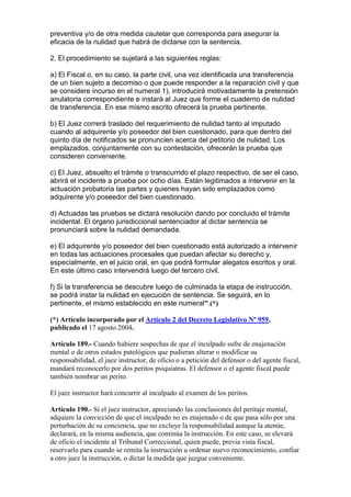 preventiva y/o de otra medida cautelar que corresponda para asegurar la
eficacia de la nulidad que habrá de dictarse con la sentencia.
2. El procedimiento se sujetará a las siguientes reglas:
a) El Fiscal o, en su caso, la parte civil, una vez identificada una transferencia
de un bien sujeto a decomiso o que puede responder a la reparación civil y que
se considere incurso en el numeral 1), introducirá motivadamente la pretensión
anulatoria correspondiente e instará al Juez que forme el cuaderno de nulidad
de transferencia. En ese mismo escrito ofrecerá la prueba pertinente.
b) El Juez correrá traslado del requerimiento de nulidad tanto al imputado
cuando al adquirente y/o poseedor del bien cuestionado, para que dentro del
quinto día de notificados se pronuncien acerca del petitorio de nulidad. Los
emplazados, conjuntamente con su contestación, ofrecerán la prueba que
consideren conveniente.
c) El Juez, absuelto el trámite o transcurrido el plazo respectivo, de ser el caso,
abrirá el incidente a prueba por ocho días. Están legitimados a intervenir en la
actuación probatoria las partes y quienes hayan sido emplazados como
adquirente y/o poseedor del bien cuestionado.
d) Actuadas las pruebas se dictará resolución dando por concluido el trámite
incidental. El órgano jurisdiccional sentenciador al dictar sentencia se
pronunciará sobre la nulidad demandada.
e) El adquirente y/o poseedor del bien cuestionado está autorizado a intervenir
en todas las actuaciones procesales que puedan afectar su derecho y,
especialmente, en el juicio oral, en que podrá formular alegatos escritos y oral.
En este último caso intervendrá luego del tercero civil.
f) Si la transferencia se descubre luego de culminada la etapa de instrucción,
se podrá instar la nulidad en ejecución de sentencia. Se seguirá, en lo
pertinente, el mismo establecido en este numeral”.(*)
(*) Artículo incorporado por el Artículo 2 del Decreto Legislativo Nº 959,
publicado el 17 agosto 2004.
Artículo 189.- Cuando hubiere sospechas de que el inculpado sufre de enajenación
mental o de otros estados patológicos que pudieran alterar o modificar su
responsabilidad, el juez instructor, de oficio o a petición del defensor o del agente fiscal,
mandará reconocerlo por dos peritos psiquiatras. El defensor o el agente fiscal puede
también nombrar un perito.
El juez instructor hará concurrir al inculpado al examen de los peritos.
Artículo 190.- Si el juez instructor, apreciando las conclusiones del peritaje mental,
adquiere la convicción de que el inculpado no es enajenado o de que pasa sólo por una
perturbación de su conciencia, que no excluye la responsabilidad aunque la atenúe,
declarará, en la misma audiencia, que continúa la instrucción. En este caso, se elevará
de oficio el incidente al Tribunal Correccional, quien puede, previa vista fiscal,
reservarlo para cuando se remita la instrucción u ordenar nuevo reconocimiento, confiar
a otro juez la instrucción, o dictar la medida que juzgue conveniente.
 