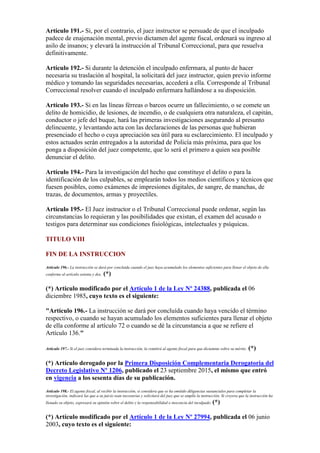 Artículo 191.- Si, por el contrario, el juez instructor se persuade de que el inculpado
padece de enajenación mental, previo dictamen del agente fiscal, ordenará su ingreso al
asilo de insanos; y elevará la instrucción al Tribunal Correccional, para que resuelva
definitivamente.
Artículo 192.- Si durante la detención el inculpado enfermara, al punto de hacer
necesaria su traslación al hospital, la solicitará del juez instructor, quien previo informe
médico y tomando las seguridades necesarias, accederá a ella. Corresponde al Tribunal
Correccional resolver cuando el inculpado enfermara hallándose a su disposición.
Artículo 193.- Si en las líneas férreas o barcos ocurre un fallecimiento, o se comete un
delito de homicidio, de lesiones, de incendio, o de cualquiera otra naturaleza, el capitán,
conductor o jefe del buque, hará las primeras investigaciones asegurando al presunto
delincuente, y levantando acta con las declaraciones de las personas que hubieran
presenciado el hecho o cuya apreciación sea útil para su esclarecimiento. El inculpado y
estos actuados serán entregados a la autoridad de Policía más próxima, para que los
ponga a disposición del juez competente, que lo será el primero a quien sea posible
denunciar el delito.
Artículo 194.- Para la investigación del hecho que constituye el delito o para la
identificación de los culpables, se emplearán todos los medios científicos y técnicos que
fuesen posibles, como exámenes de impresiones digitales, de sangre, de manchas, de
trazas, de documentos, armas y proyectiles.
Artículo 195.- El Juez instructor o el Tribunal Correccional puede ordenar, según las
circunstancias lo requieran y las posibilidades que existan, el examen del acusado o
testigos para determinar sus condiciones fisiológicas, intelectuales y psíquicas.
TITULO VIII
FIN DE LA INSTRUCCION
Artículo 196.- La instrucción se dará por concluida cuando el juez haya acumulado los elementos suficientes para llenar el objeto de ella
conforme al artículo setenta y dos. (*)
(*) Artículo modificado por el Artículo 1 de la Ley Nº 24388, publicada el 06
diciembre 1985, cuyo texto es el siguiente:
"Artículo 196.- La instrucción se dará por concluída cuando haya vencido el término
respectivo, o cuando se hayan acumulado los elementos suficientes para llenar el objeto
de ella conforme al artículo 72 o cuando se dé la circunstancia a que se refiere el
Artículo 136."
Artículo 197.- Si el juez considera terminada la instrucción, la remitirá al agente fiscal para que dictamine sobre su mérito. (*)
(*) Artículo derogado por la Primera Disposición Complementaria Derogatoria del
Decreto Legislativo Nº 1206, publicado el 23 septiembre 2015, el mismo que entró
en vigencia a los sesenta días de su publicación.
Artículo 198.- El agente fiscal, al recibir la instrucción, si considera que se ha omitido diligencias sustanciales para completar la
investigación, indicará las que a su juicio sean necesarias y solicitará del juez que se amplíe la instrucción. Si creyera que la instrucción ha
llenado su objeto, expresará su opinión sobre el delito y la responsabilidad o inocencia del inculpado. (*)
(*) Artículo modificado por el Artículo 1 de la Ley Nº 27994, publicada el 06 junio
2003, cuyo texto es el siguiente:
 