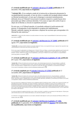 (*) Artículo modificado por el Artículo 1 de la Ley Nº 24388, publicada el 06
diciembre 1985, cuyo texto es el siguiente:
"Artículo 201.- Si en cualquier estado de la instrucción se demuestra plenamente la
inculpabilidad del encausado, el Juez de oficio o a pedido del inculpado deberá ordenar
su libertad incondicional y el auto que lo disponga se ejecutará inmediatamente,
debiendo elevar al Tribunal Correccional el cuaderno respectivo cuando hayan otros
procesados que deben continuar detenidos. Si la causa se sigue sólo contra el que es
objeto de la libertad, se elevará el expediente principal.
En este caso, si el Tribunal aprueba, el consultado ordenará el archivamiento del
proceso. Si desaprueba el auto dispondrá la recaptura del indebidamente
liberado pudiendo imponer las sanciones o disponer las acciones que correspondan si la
libertad ha sido maliciosa."
Artículo 202.- La instrucción debe terminarse en un plazo máximo de seis meses, bajo la responsabilidad de los funcionarios que hayan
intervenido en ella.(*)
(*) Artículo modificado por el Artículo 1 del Decreto Ley Nº 21895, publicado el 03
agosto 1977, cuyo texto es el siguiente:
"Artículo 202.- La instrucción debe terminarse en un plazo máximo de 5 meses, con excepción de las que se rigen por leyes especiales, bajo
responsabilidad de los funcionarios que hayan intervenido en ella.
En los casos en que de conformidad con lo dispuesto por el Artículo 219 de este Código, se conceda término ampliatorio para la instrucción
y a su vencimiento no se hubieran actuado las diligencias o pruebas ordenadas, el Agente Fiscal y el Juez Instructor en sus respectivos
dictamen e informe, señalarán los motivos de tal incumplimiento, a fin de que el Tribunal Correccional establezca la responsabilidad y
sanción que pudiera corresponder". (*)
(*) Artículo modificado por el Artículo 1 del Decreto Legislativo Nº 126, publicado
el 15 junio 1981, cuyo texto es el siguiente:
“Artículo 202.- El Plazo de la Instrucción será de cuatro meses, salvo distinta disposición de la ley. Excepcionalmente, a pedido del
Ministerio Público o si lo considera necesario el Juez, a efecto de actuarse pruebas sustanciales para el mejor esclarecimiento de los
hechos, dicho plazo puede ser ampliado hasta en un máximo de sesenta días adicionales, poniéndose en conocimiento del Tribunal
Correccional correspondiente, mediante resolución debidamente fundamentada”. (*)
(*) Artículo ampliado por el Artículo 2 de la Ley Nº 27553 publicada el 13
noviembre 2001, cuyo texto es el siguiente:
"Artículo 202.- El plazo de la Instrucción será de cuatro meses salvo distinta disposición de la ley. Excepcionalmente, a pedido del
Ministerio Público o si lo considera necesario el Juez, a efecto de actuarse pruebas sustanciales para el mejor esclarecimiento de los
hechos, dicho plazo puede ser ampliado hasta en un máximo de 60 días adicionales, poniéndose en conocimiento del Tribunal Correccional,
correspondiente, mediante resolución debidamente fundamentada.
En el caso de procesos complejos por la materia; por la cantidad de medios de prueba por actuar o recabar; por el concurso de hechos; por
pluralidad de procesados o agraviados; por tratarse de bandas u organizaciones vinculadas al crimen; por la necesidad de pericias
documentales exhaustivas en revisión de documentos; por gestiones de carácter procesal a tramitarse fuera del país o en los que sea
necesario revisar la gestión de personas jurídicas o entidades del Estado, el Juez de oficio mediante auto motivado podrá ampliar el plazo a
que se refiere el párrafo anterior hasta por ocho meses adicionales improrrogables bajo su responsabilidad personal y la de los magistrados
que integran la Sala Superior.
Los autos que disponen la ampliación del plazo a que se refiere este artículo, se pondrán en conocimiento de la Sala Superior. El plazo para
emitir dictamen fiscal así como el informe final del juez es de veinte días calendario, en cada caso.
La resolución es susceptible de apelación en un solo efecto, debiendo la Sala Superior resolver previo dictamen del Ministerio Público en el
término de diez días.” (*)
(*) Artículo modificado por el Artículo 3 del Decreto Legislativo Nº 1206,
publicado el 23 septiembre 2015, el mismo que entró en vigencia a los sesenta días
de su publicación, cuyo texto es el siguiente:
 