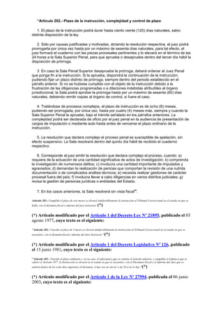 “Artículo 202.- Plazo de la instrucción, complejidad y control de plazo
1. El plazo de la instrucción podrá durar hasta ciento veinte (120) días naturales, salvo
distinta disposición de la ley.
2. Sólo por causas justificadas y motivadas, dictando la resolución respectiva, el juez podrá
prorrogarla por única vez hasta por un máximo de sesenta días naturales, para tal efecto, el
juez formará el cuaderno con las piezas procesales pertinentes y lo elevará en el término de las
24 horas a la Sala Superior Penal, para que apruebe o desapruebe dentro del tercer día hábil la
disposición de prórroga.
3. En caso la Sala Penal Superior desapruebe la prórroga, deberá ordenar al Juez Penal
que ponga fin a la instrucción. Si la aprueba, dispondrá la continuación de la instrucción,
pudiendo fijar un plazo distinto de prórroga, siempre dentro del periodo establecido en el
párrafo anterior. Si no se hubiese cumplido con el objeto de la instrucción debido a la
frustración de las diligencias programadas o a dilaciones indebidas atribuibles al órgano
jurisdiccional, la Sala podrá aprobar la prórroga hasta por un máximo de sesenta (60) días
naturales, debiendo remitir copias al órgano de control, si fuere el caso.
4. Tratándose de procesos complejos, el plazo de instrucción es de ocho (8) meses,
pudiendo ser prorrogada, por única vez, hasta por cuatro (4) meses más, siempre y cuando la
Sala Superior Penal la apruebe, bajo el trámite señalado en los párrafos anteriores. La
complejidad podrá ser declarada de oficio por el juez penal en la audiencia de presentación de
cargos de imputación o mediante auto hasta antes de vencerse el plazo ordinario de la
instrucción.
5. La resolución que declara complejo el proceso penal es susceptible de apelación, sin
efecto suspensivo. La Sala resolverá dentro del quinto día hábil de recibido el cuaderno
respectivo.
6. Corresponde al juez emitir la resolución que declara complejo el proceso, cuando: a)
requiera de la actuación de una cantidad significativa de actos de investigación; b) comprenda
la investigación de numerosos delitos; c) involucra una cantidad importante de imputados y
agraviados; d) demandan la realización de pericias que comportan la revisión de una nutrida
documentación o de complicados análisis técnicos; e) necesita realizar gestiones de carácter
procesal fuera del país; f) involucra llevar a cabo diligencias en varios distritos judiciales; g)
revisa la gestión de personas jurídicas o entidades del Estado.
7. En los casos anteriores, la Sala resolverá sin vista fiscal”.
Artículo 203.- Cumplido el plazo de seis meses se elevará indefectiblemente la instrucción al Tribunal Correccional en el estado en que se
halle, con el dictamen fiscal e informe del juez instructor. (*)
(*) Artículo modificado por el Artículo 1 del Decreto Ley Nº 21895, publicado el 03
agosto 1977, cuyo texto es el siguiente:
"Artículo 203.- Vencido el plazo de 5 meses se elevará indefectiblemente la instrucción al Tribunal Correccional en el estado en que se
encuentre, con el dictamen fiscal e informe del Juez Instructor."(*)
(*) Artículo modificado por el Artículo 1 del Decreto Legislativo Nº 126, publicado
el 15 junio 1981, cuyo texto es el siguiente:
"Artículo 203.- Vencido el plazo ordinario y, en su caso, el adicional a que se contrae el artículo anterior, y cumplido el trámite a que se
refiere el Artículo 197º, la Instrucción se elevará en el estado en que se encuentre, con el Dictamen Fiscal y el Informe del Juez que se
emitirá dentro de los ocho días siguientes al dictamen, si hay reo en cárcel, o de 20 si no lo hay."(*)
(*) Artículo modificado por el Artículo 1 de la Ley Nº 27994, publicada el 06 junio
2003, cuyo texto es el siguiente:
 