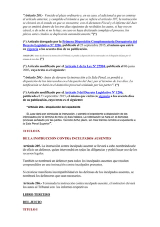 "Artículo 203.- Vencido el plazo ordinario y, en su caso, el adicional a que se contrae
el artículo anterior, y cumplido el trámite a que se refiere el artículo 197, la instrucción
se elevará en el estado en que se encuentre, con el dictamen Fiscal y el informe del Juez
que se emitirá dentro de los tres días siguientes de recibidos los autos, si hay reo en
cárcel, o de ocho si no lo hay; en caso se haya declarado complejo el proceso, los
plazos antes citados se duplicarán automáticamente."(*)
(*) Artículo derogado por la Primera Disposición Complementaria Derogatoria del
Decreto Legislativo Nº 1206, publicado el 23 septiembre 2015, el mismo que entró
en vigencia a los sesenta días de su publicación.
Artículo 204.- Antes de elevarse la instrucción al Tribunal, se pondrá a disposición de los interesados en el Despacho del juez por el
término de tres días. (*)
(*) Artículo modificado por el Artículo 1 de la Ley Nº 27994, publicada el 06 junio
2003, cuyo texto es el siguiente:
"Artículo 204.- Antes de elevarse la instrucción a la Sala Penal, se pondrá a
disposición de los interesados en el despacho del Juez por el término de tres días. La
notificación se hará en el domicilio procesal señalado por las partes”. (*)
(*) Artículo modificado por el Artículo 3 del Decreto Legislativo Nº 1206,
publicado el 23 septiembre 2015, el mismo que entró en vigencia a los sesenta días
de su publicación, cuyo texto es el siguiente:
“Artículo 204.- Disposición del expediente
El Juez dará por concluida la instrucción, y pondrá el expediente a disposición de los
interesados por el término de tres (3) días hábiles. La notificación se hará en el domicilio
procesal señalado por las partes. Vencido dicho plazo, sin más trámite remitirá el expediente a
la Sala Penal Superior”.
TITULO IX
DE LA INSTRUCCION CONTRA INCULPADOS AUSENTES
Artículo 205. La instrucción contra inculpado ausente se llevará a cabo nombrándosele
de oficio un defensor, quien intervendrá en todas las diligencias y podrá hacer uso de los
recursos legales.
También se nombrará un defensor para todos los inculpados ausentes que resulten
comprendidos en una instrucción contra inculpados presentes.
Si existiese manifiesta incompatibilidad en las defensas de los inculpados ausentes, se
nombrará los defensores que sean necesarios.
Artículo 206.- Terminada la instrucción contra inculpado ausente, el instructor elevará
los autos al Tribunal con los informes respectivos
LIBRO TERCERO
DEL JUICIO
TITULO I
 