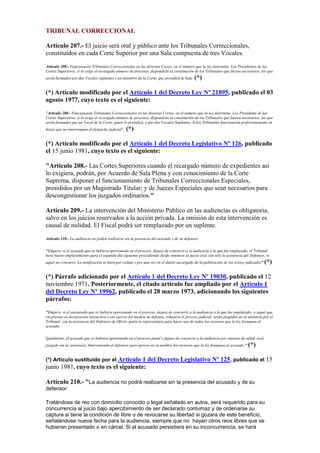 TRIBUNAL CORRECCIONAL
Artículo 207.- El juicio será oral y público ante los Tribunales Correccionales,
constituídos en cada Corte Superior por una Sala compuesta de tres Vocales.
Artículo 208.- Funcionarán Tribunales Correccionales en las diversas Cortes, en el número que la ley determine. Los Presidentes de las
Cortes Superiores, si lo exige el recargado número de procesos, dispondrán la constitución de los Tribunales que fuesen necesarios; los que
serán formados por dos Vocales suplentes y un miembro de la Corte, que presidirá la Sala. (*)
(*) Artículo modificado por el Artículo 1 del Decreto Ley Nº 21895, publicado el 03
agosto 1977, cuyo texto es el siguiente:
"Artículo 208.- Funcionarán Tribunales Correccionales en las diversas Cortes, en el número que la ley determine. Los Presidente de las
Cortes Superiores, si lo exige el recargado número de procesos, dispondrán la constitución de los Tribunales que fueren necesarios, los que
serán formados por un Vocal de la Corte, quien lo presidirá, y por dos Vocales Suplentes. Estos Tribunales funcionarán preferentemente en
horas que no interrumpan el despacho judicial". (*)
(*) Artículo modificado por el Artículo 1 del Decreto Legislativo Nº 126, publicado
el 15 junio 1981, cuyo texto es el siguiente:
"Artículo 208.- Las Cortes Superiores cuando el recargado número de expedientes así
lo exigiera, podrán, por Acuerdo de Sala Plena y con conocimiento de la Corte
Suprema, disponer el funcionamiento de Tribunales Correccionales Especiales,
presididos por un Magistrado Titular; y de Jueces Especiales que sean necesarios para
descongestionar los juzgados ordinarios."
Artículo 209.- La intervención del Ministerio Público en las audiencias es obligatoria,
salvo en los juicios reservados a la acción privada. La omisión de esta intervención es
causal de nulidad. El Fiscal podrá ser remplazado por un suplente.
Artículo 210.- La audiencia no podrá realizarse sin la presencia del acusado y de su defensor.
"Empero, si el acusado que se hubiera apersonado en el proceso, dejara de concurrir a la audiencia a la que fue emplazado, el Tribunal
hará nuevo emplazamiento para el segundo día siguiente procediendo desde entonces al juicio oral con sólo la asistencia del Defensor, si
aquél no concurre. La notificación se hará por cédula y por una vez en el diario encargado de la publicación de los avisos judiciales" (*)
(*) Párrafo adicionado por el Artículo 1 del Decreto Ley Nº 19030, publicado el 12
noviembre 1971. Posteriormente, el citado artículo fue ampliado por el Artículo 1
del Decreto Ley Nº 19962, publicado el 28 marzo 1973, adicionando los siguientes
párrafos:
"Empero, si el encausado que se hubiera apersonado en el proceso, dejara de concurrir a la audiencia a la que fue emplazado; o aquel que
sin prestar su declaración instructiva o sin ejercer los medios de defensa, rehuyera el proceso judicial, serán juzgados en su ausencia por el
Tribunal, con la asistencia del Defensor de Oficio, quién lo representará para hacer uso de todos los recursos que la ley franquea al
acusado.
Igualmente, el acusado que se hubiera apersonado en el proceso penal y dejase de concurrir a la audiencia por razones de salud, será
juzgado sin su asistencia. Interviniendo el defensor para ejercer en su nombre los recursos que la ley franquea al acusado." (*)
(*) Artículo sustituido por el Artículo 1 del Decreto Legislativo Nº 125, publicado el 15
junio 1981, cuyo texto es el siguiente:
Artículo 210.- "La audiencia no podrá realizarse sin la presencia del acusado y de su
defensor.
Tratándose de reo con domicilio conocido o legal señalado en autos, será requerido para su
concurrencia al juicio bajo apercibimiento de ser declarado contumaz y de ordenarse su
captura si tiene la condición de libre o de revocarse su libertad si gozara de este beneficio,
señalándose nueva fecha para la audiencia, siempre que no hayan otros reos libres que se
hubieran presentado o en cárcel. Si el acusado persistiera en su inconcurrencia, se hará
 