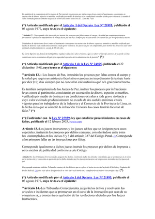 Es también de la competencia de los jueces de Paz instruir los procesos por infracciones leves contra el patrimonio, consistentes en
sustracción de dinero, especies o muebles, verificada por medio de destreza o en condiciones extrañas a toda grave violencia y cuando el
valor estimado prudencialmente no pase de un mil doscientos soles oro (S/. 1,200.00)." (*)
(*) Artículo modificado por el Artículo 1 del Decreto Ley Nº 21895, publicado el
03 agosto 1977, cuyo texto es el siguiente:
"Artículo 12.- Corresponde a los jueces de paz instruir los procesos por faltas contra el cuerpo y la salud que requieran asistencia
facultativas o produzcan impedimento de trabajo hasta por 10 días, siempre que no concurran circunstancias que den gravedad al hecho.
Tratándose de infracciones leves contra el patrimonio consistentes en sustracción de dinero, especies, animales o muebles verificada por
medio de destreza o en condiciones extrañas a toda grave violencia, los jueces de paz sin competentes para instruir los procesos cuyo valor
estimado prudencialmente no exceda de 10 mil soles.
La Corte Supremo de Justicia de la República regulará cada cinco años el monto a que se refiere el párrafo anterior, de acuerdo con las
condiciones socio-económicas del país y la capacidad operativa de la administración de justicia". (*)
(*) Artículo modificado por el Artículo 1 de la Ley Nº 24965, publicada el 22
diciembre 1988, cuyo texto es el siguiente:
"Artículo 12.-- Los Jueces de Paz, instruirán los procesos por faltas contra el cuerpo y
la salud que requieran asistencia facultativa o produzcan impedimento de trabajo hasta
por diez (10) días siempre que no concurran circunstancias que den gravedad al hecho.
Es también competencia de los Jueces de Paz, instruir los procesos por infracciones
leves contra el patrimonio, consistentes en sustracción de dinero, especies o muebles,
verificada por medio de destreza o en condiciones extrañas a toda grave violencia y
cuyo valor estimado prudencialmente no exceda de dos sueldos mínimos vitales
vigentes para los trabajadores de la Industria y el Comercio de la Provincia de Lima, en
la fecha en la que se cometió la infracción. En todos los casos tendrán facultad de
fallo." (*)
(*) Confrontar con la Ley Nº 27939, ley que establece procedimientos en casos de
faltas, publicado el 12 febrero 2003. (*) NOTA SPIJ
Artículo 13.-Los jueces instructores y los jueces ad-hoc que se designen para casos
especiales, instruirán los procesos por delitos comunes, considerándose entre éstos
los contemplados en los incisos 5 y 6 del artículo 387 del Código Penal. (1) Corresponde
a los primeros fallar en las instrucciones por faltas.
Corresponde igualmente a dichos jueces instruir los procesos por delitos de imprenta u
otros medios de publicidad conforme a este Código.
Artículo 14.- Los Tribunales Correccionales juzgarán los delitos; resolverán todos los artículos e incidentes que se promuevan en el curso
de la instrucción; y conocerán en apelación de los fallos dictados por los jueces instructores en los procesos instruidos por los jueces de
paz.
Corresponde asimismo a dichos Tribunales conocer de los delitos a que se refiere el inciso tercero del artículo 80 de la Ley Orgánica del
Poder Judicial, (2) para cuyo efecto designarán de su seno un Vocal instructor y completarán su número con arreglo a ley. (*)
(*) Artículo modificado por el Artículo 1 del Decreto Ley Nº 21895, publicado el
03 agosto 1977, cuyo texto es el siguiente:
"Artículo 14.-Los Tribunales Correccionales juzgarán los delitos y resolverán los
artículos e incidentes que se promuevan en el curso de la instrucción que sean de su
competencia, y conocerán en apelación de las resoluciones dictadas por los Jueces
Instructores.
 