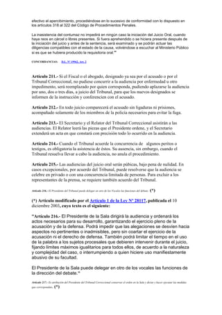 efectivo el apercibimiento, procediéndose en lo sucesivo de conformidad con lo dispuesto en
los artículos 318 al 322 del Código de Procedimientos Penales.
La inasistencia del contumaz no impedirá en ningún caso la iniciación del Juicio Oral, cuando
haya reos en cárcel o libres presentes. Si fuera aprehendido o se hiciera presente después de
la iniciación del juicio y antes de la sentencia, será examinado y se podrán actuar las
diligencias compatibles con el estado de la causa, volviéndose a escuchar al Ministerio Público
si es que se hubiera producido la requisitoria oral."
CONCORDANCIAS: D.L. Nº 19962, Art. 2
Artículo 211.- Si el Fiscal o el abogado, designado ya sea por el acusado o por el
Tribunal Correccional, no pudiese concurrir a la audiencia por enfermedad u otro
impedimento, será reemplazado por quien corresponda, pudiendo aplazarse la audiencia
por uno, dos o tres días, a juicio del Tribunal, para que los nuevos designados se
informen de la instrucción y conferencien con el acusado.
Artículo 212.- En todo juicio comparecerá el acusado sin ligaduras ni prisiones,
acompañado solamente de los miembros de la policía necesarios para evitar la fuga.
Artículo 213.- El Secretario y el Relator del Tribunal Correccional asistirán a las
audiencias. El Relator leerá las piezas que el Presidente ordene, y el Secretario
extenderá un acta en que constará con precisión todo lo ocurrido en la audiencia.
Artículo 214.- Cuando el Tribunal acuerde la concurrencia de algunos peritos o
testigos, es obligatoria la asistencia de éstos. Su ausencia, sin embargo, cuando el
Tribunal resuelva llevar a cabo la audiencia, no anula el procedimiento.
Artículo 215.- Las audiencias del juicio oral serán púbicas, bajo pena de nulidad. En
casos excepcionales, por acuerdo del Tribunal, puede resolverse que la audiencia se
celebre en privado o con una concurrencia limitada de personas. Para excluir a los
representantes de la prensa, se requiere también acuerdo del Tribunal.
Artículo 216.- El Presidente del Tribunal puede delegar en otro de los Vocales las funciones del debate. (*)
(*) Artículo modificado por el Artículo 1 de la Ley Nº 28117, publicada el 10
diciembre 2003, cuyo texto es el siguiente:
“Artículo 216.- El Presidente de la Sala dirigirá la audiencia y ordenará los
actos necesarios para su desarrollo, garantizando el ejercicio pleno de la
acusación y de la defensa. Podrá impedir que las alegaciones se desvíen hacia
aspectos no pertinentes o inadmisibles, pero sin coartar el ejercicio de la
acusación ni el derecho de defensa. También podrá limitar el tiempo en el uso
de la palabra a los sujetos procesales que debieren intervenir durante el juicio,
fijando límites máximos igualitarios para todos ellos, de acuerdo a la naturaleza
y complejidad del caso, o interrumpiendo a quien hiciere uso manifiestamente
abusivo de su facultad.
El Presidente de la Sala puede delegar en otro de los vocales las funciones de
la dirección del debate."
Artículo 217.- Es atribución del Presidente del Tribunal Correccional conservar el orden en la Sala y dictar y hacer ejecutar las medidas
que correspondan. (*)
 