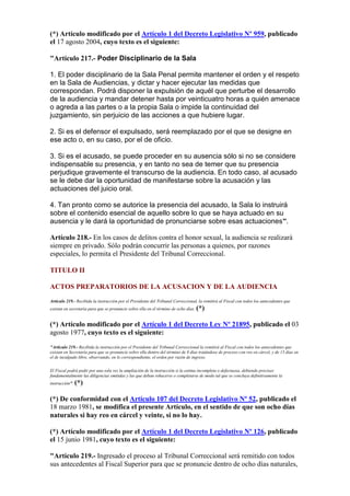 (*) Artículo modificado por el Artículo 1 del Decreto Legislativo Nº 959, publicado
el 17 agosto 2004, cuyo texto es el siguiente:
"Artículo 217.- Poder Disciplinario de la Sala
1. El poder disciplinario de la Sala Penal permite mantener el orden y el respeto
en la Sala de Audiencias, y dictar y hacer ejecutar las medidas que
correspondan. Podrá disponer la expulsión de aquél que perturbe el desarrollo
de la audiencia y mandar detener hasta por veinticuatro horas a quién amenace
o agreda a las partes o a la propia Sala o impide la continuidad del
juzgamiento, sin perjuicio de las acciones a que hubiere lugar.
2. Si es el defensor el expulsado, será reemplazado por el que se designe en
ese acto o, en su caso, por el de oficio.
3. Si es el acusado, se puede proceder en su ausencia sólo si no se considere
indispensable su presencia, y en tanto no sea de temer que su presencia
perjudique gravemente el transcurso de la audiencia. En todo caso, al acusado
se le debe dar la oportunidad de manifestarse sobre la acusación y las
actuaciones del juicio oral.
4. Tan pronto como se autorice la presencia del acusado, la Sala lo instruirá
sobre el contenido esencial de aquello sobre lo que se haya actuado en su
ausencia y le dará la oportunidad de pronunciarse sobre esas actuaciones”.
Artículo 218.- En los casos de delitos contra el honor sexual, la audiencia se realizará
siempre en privado. Sólo podrán concurrir las personas a quienes, por razones
especiales, lo permita el Presidente del Tribunal Correccional.
TITULO II
ACTOS PREPARATORIOS DE LA ACUSACION Y DE LA AUDIENCIA
Artículo 219.- Recibida la instrucción por el Presidente del Tribunal Correccional, la remitirá al Fiscal con todos los antecedentes que
existan en secretaría para que se pronuncie sobre ella en el término de ocho días. (*)
(*) Artículo modificado por el Artículo 1 del Decreto Ley Nº 21895, publicado el 03
agosto 1977, cuyo texto es el siguiente:
"Artículo 219.- Recibida la instrucción por el Presidente del Tribunal Correccional la remitirá al Fiscal con todos los antecedentes que
existan en Secretaría para que se pronuncie sobre ella dentro del término de 8 días tratándose de proceso con reo en cárcel, y de 15 días en
el de inculpado libre, observando, en lo correspondiente, el orden por razón de ingreso.
El Fiscal podrá pedir por una sola vez la ampliación de la instrucción si la estima incompleta o defectuosa, debiendo precisar
fundamentalmente las diligencias emitidas y las que deban rehacerse o completarse de modo tal que se concluya definitivamente la
instrucción". (*)
(*) De conformidad con el Artículo 107 del Decreto Legislativo Nº 52, publicado el
18 marzo 1981, se modifica el presente Artículo, en el sentido de que son ocho días
naturales si hay reo en cárcel y veinte, si no lo hay.
(*) Artículo modificado por el Artículo 1 del Decreto Legislativo Nº 126, publicado
el 15 junio 1981, cuyo texto es el siguiente:
"Artículo 219.- Ingresado el proceso al Tribunal Correccional será remitido con todos
sus antecedentes al Fiscal Superior para que se pronuncie dentro de ocho días naturales,
 