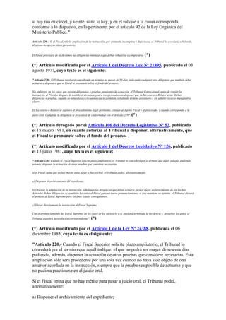si hay reo en cárcel, y veinte, si no lo hay, y en el rol que a la causa corresponda,
conforme a lo dispuesto, en lo pertinente, por el artículo 92 de la Ley Orgánica del
Ministerio Público."
Artículo 220.- Si el Fiscal pide la ampliación de la instrucción, por estimarla incompleta o defectuosa, el Tribunal lo acordará, señalando,
al mismo tiempo, un plazo perentorio.
El Fiscal precisará en su dictámen las diligencias omitidas o que deban rehacerse o completarse. (*)
(*) Artículo modificado por el Artículo 1 del Decreto Ley Nº 21895, publicado el 03
agosto 1977, cuyo texto es el siguiente:
"Artículo 220.- El Tribunal resolverá concediendo un término no mayor de 50 días, indicando cualquier otra diligencia que también deba
actuarse o dispondrá que el Fiscal se pronuncie sobre el fondo del proceso.
Sin embargo, en los casos que existan diligencias o pruebas pendientes de actuación, el Tribunal Correccional, antes de remitir la
instrucción al Fiscal o después de emitido el dictamen, podrá excepcionalmente disponer que su Secretario o Relator actúe dichas
diligencias o pruebas, cuando su naturaleza y circunstancias lo permitan, señalando término perentorio y sin admitir recurso impugnativo
alguno.
El Secretario o Relator se sujetará al procedimiento legal pertinente, citando al Agente Fiscal y al procesado, y cuando corresponda a la
parte civil. Cumplida la diligencia se procederá de conformidad con el Artículo 219". (*)
(*) Artículo derogado por el Artículo 106 del Decreto Legislativo Nº 52, publicado
el 18 marzo 1981, en cuanto autoriza al Tribunal a disponer, alternativamente, que
el Fiscal se pronuncie sobre el fondo del proceso.
(*) Artículo modificado por el Artículo 1 del Decreto Legislativo Nº 126, publicado
el 15 junio 1981, cuyo texto es el siguiente:
“Artículo 220.- Cuando el Fiscal Superior solicite plazo ampliatorio, el Tribunal lo concederá por el término que aquél indique, pudiendo,
además, disponer la actuación de otras pruebas que considere necesarias.
Si el Fiscal opina que no hay mérito para pasar a Juicio Oral, el Tribunal podrá, alternativamente:
a) Disponer el archivamiento del expediente;
b) Ordenar la ampliación de la instrucción, señalando las diligencias que deben actuarse para el mejor esclarecimiento de los hechos.
Actuadas dichas diligencias se remitirán los autos al Fiscal para un nuevo pronunciamiento; si éste mantiene su opinión, el Tribunal elevará
el proceso al Fiscal Supremo para los fines legales consiguientes;
c) Elevar directamente la instrucción al Fiscal Supremo.
Con el pronunciamiento del Fiscal Supremo, en los casos de los incisos b) y c), quedará terminada la incidencia y, devueltos los autos, el
Tribunal expedirá la resolución correspondiente”. (*)
(*) Artículo modificado por el Artículo 1 de la Ley Nº 24388, publicada el 06
diciembre 1985, cuyo texto es el siguiente:
"Artículo 220.- Cuando el Fiscal Superior solicite plazo ampliatorio, el Tribunal lo
concederá por el término que aquél indique, el que no podrá ser mayor de sesenta días
pudiendo, además, disponer la actuación de otras pruebas que considere necesarias. Esta
ampliación sólo será procedente por una sola vez cuando no haya sido objeto de otra
anterior acordada en la instrucción, siempre que la prueba sea posible de actuarse y que
no pudiera practicarse en el juicio oral.
Si el Fiscal opina que no hay mérito para pasar a juicio oral, el Tribunal podrá,
alternativamente:
a) Disponer el archivamiento del expediente;
 