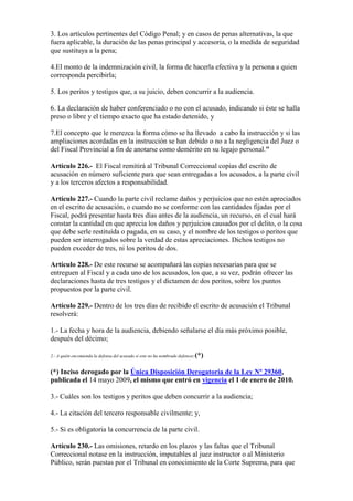 3. Los artículos pertinentes del Código Penal; y en casos de penas alternativas, la que
fuera aplicable, la duración de las penas principal y accesoria, o la medida de seguridad
que sustituya a la pena;
4.El monto de la indemnización civil, la forma de hacerla efectiva y la persona a quien
corresponda percibirla;
5. Los peritos y testigos que, a su juicio, deben concurrir a la audiencia.
6. La declaración de haber conferenciado o no con el acusado, indicando si éste se halla
preso o libre y el tiempo exacto que ha estado detenido, y
7.El concepto que le merezca la forma cómo se ha llevado a cabo la instrucción y si las
ampliaciones acordadas en la instrucción se han debido o no a la negligencia del Juez o
del Fiscal Provincial a fin de anotarse como demérito en su legajo personal."
Artículo 226.- El Fiscal remitirá al Tribunal Correccional copias del escrito de
acusación en número suficiente para que sean entregadas a los acusados, a la parte civil
y a los terceros afectos a responsabilidad.
Artículo 227.- Cuando la parte civil reclame daños y perjuicios que no estén apreciados
en el escrito de acusación, o cuando no se conforme con las cantidades fijadas por el
Fiscal, podrá presentar hasta tres días antes de la audiencia, un recurso, en el cual hará
constar la cantidad en que aprecia los daños y perjuicios causados por el delito, o la cosa
que debe serle restituída o pagada, en su caso, y el nombre de los testigos o peritos que
pueden ser interrogados sobre la verdad de estas apreciaciones. Dichos testigos no
pueden exceder de tres, ni los peritos de dos.
Artículo 228.- De este recurso se acompañará las copias necesarias para que se
entreguen al Fiscal y a cada uno de los acusados, los que, a su vez, podrán ofrecer las
declaraciones hasta de tres testigos y el dictamen de dos peritos, sobre los puntos
propuestos por la parte civil.
Artículo 229.- Dentro de los tres días de recibido el escrito de acusación el Tribunal
resolverá:
1.- La fecha y hora de la audiencia, debiendo señalarse el día más próximo posible,
después del décimo;
2.- A quién encomienda la defensa del acusado si este no ha nombrado defensor;(*)
(*) Inciso derogado por la Única Disposición Derogatoria de la Ley Nº 29360,
publicada el 14 mayo 2009, el mismo que entró en vigencia el 1 de enero de 2010.
3.- Cuáles son los testigos y peritos que deben concurrir a la audiencia;
4.- La citación del tercero responsable civilmente; y,
5.- Si es obligatoria la concurrencia de la parte civil.
Artículo 230.- Las omisiones, retardo en los plazos y las faltas que el Tribunal
Correccional notase en la instrucción, imputables al juez instructor o al Ministerio
Público, serán puestas por el Tribunal en conocimiento de la Corte Suprema, para que
 