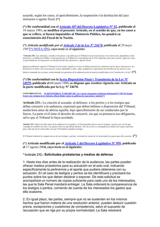 acuerde, según los casos, el apercibimiento, la suspensión o la destitución del juez
instructor o agente fiscal. (*)
(*) De conformidad con el Artículo 107 del Decreto Legislativo Nº 52, publicado el
18 marzo 1981, se modifica el presente Artículo, en el sentido de que, en los casos a
que se refiere, si fuesen imputables al Ministerio Público, los pondrá en
conocimiento del Fiscal de la Nación.
(*) Artículo modificado por el Artículo 2 de la Ley Nº 24670, publicada el 20 mayo
1987(*) NOTA SPIJ, cuyo texto es el siguiente:
"Artículo 230.- Las omisiones, retardo en los plazos y las faltas que el Tribunal Correccional notase en la instrucción, imputables al Juez
Instructor o al Ministerio Público, serán puestas por el Tribunal en conocimiento de la Corte Suprema, para que acuerde, según los casos,
el apercibimiento, la suspensión o la destitución del Juez Instructor o Agente Fiscal.
Igual procedimiento seguirá el Tribunal Correccional, cuando al revisar en última instancia las sentencias de los Jueces Instructores, las
declarasen en nulas o las revocasen por causas imputables a dolo, culpa, negligencia o ignorancia inexcusables de sus autores o por
haberse tramitado las acciones contraviniendo las garantías de la administración de justicia establecidas en la Constitución y la ley". (*)
(*) De conformidad con la Sexta Disposición Final y Transitoria de la Ley Nº
24979, publicada el 04 enero 1989, se dispone que recobra vigencia este Artículo en
la parte modificada por la Ley Nº 24670.
CONCORDANCIAS: R. DEFENSORIAL Nº 060-2007-DP, Art. Cuarto (Aprueban el Informe Defensorial Nº 128 “El Estado
frente a las víctimas de la violencia ¿Hacia dónde vamos en políticas de reparación y justicia?”)
Artículo 231.- La citación al acusado, al defensor, a los peritos y a los testigos que
deban concurrir a la audiencia, expresará que deben hallarse a disposición del Tribunal,
media hora antes de abrirse aquélla, bajo apercibimiento de ser conducidos por la
fuerza. La parte civil tiene el derecho de concurrir, sin que su presencia sea obligatoria,
salvo que el Tribunal lo haya acordado.
Artículo 232.- Hasta tres días antes de la audiencia los acusados y el Fiscal pueden ofrecer nuevos testigos o peritos, por escrito que
contenga los nombres de éstos y los puntos sobre los que deban declarar. De este escrito se acompañará un número de copias suficiente
para cada uno de los interesados, las que el Presidente mandará entregar.
El Tribunal ordenará la comparecencia de esos testigos o peritos, corriendo de cuenta de los interesados los gastos que ella ocasione. (*)
(*) Artículo modificado por el Artículo 1 del Decreto Legislativo Nº 959, publicado
el 17 agosto 2004, cuyo texto es el siguiente:
“Artículo 232.- Solicitudes probatorias y medios de defensa
1. Hasta tres días antes de la realización de la audiencia, las partes pueden
ofrecer medios probatorios para su actuación en el acto oral, indicando
específicamente la pertinencia y el aporte que pudiera obtenerse con su
actuación. En el caso de testigos y peritos se les identificará y precisará los
puntos sobre los que deban declarar o exponer. De esta solicitud se
acompañará un número de copias suficiente para cada uno de los interesados,
las que la Sala Penal mandará entregar. La Sala ordenará la comparecencia de
los testigos o peritos, corriendo de cuenta de los interesados los gastos que
ella ocasione.
2. En igual plazo, las partes, siempre que no se sustenten en los mismos
hechos que fueron materia de una resolución anterior, pueden deducir cuestión
previa, excepciones y cuestiones de competencia, salvo el supuesto de
recusación que se rige por su propia normatividad. La Sala resolverá
 
