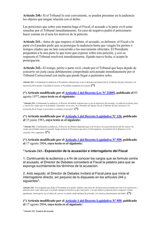Artículo 240.- Si el Tribunal lo cree conveniente, se pueden presentar en la audiencia
los objetos que tengan relación con el delito.
Las peticiones que sobre esta materia haga el Fiscal, el acusado o la parte civil serán
resueltas por el Tribunal inmediatamente. En caso de negativa podrá el peticionario
hacer constar en el acta los motivos de la petición.
Artículo 241.- Antes de que empiece el debate, el acusado, su defensor, el Fiscal o la
parte civil pueden pedir que se postergue la audiencia hasta que vengan los peritos o
testigos citados que no han concurrido o los nuevamente ofrecidos. El Presidente
preguntará a la otra parte lo que tiene que exponer sobre esta petición, y con su
respuesta el Tribunal resolverá inmediatamente, fijando nueva fecha, si acepta la
postergación.
Artículo 242.- El testigo, perito o parte civil, citado por el Tribunal que haya dejado de
concurrir sin justa causa debidamente comprobada será penado inmediatamente por el
Tribunal Correccional con multa que puede llegar a quinientos soles.
Artículo 243.- Continuando la audiencia el Presidente ordenará que se lea el dictamen del agente fiscal; el informe del juez instructor y la
instructiva del acusado. Concluida la lectura, el Presidente examinará al acusado. (*)
(*) Artículo modificado por el Artículo 1 del Decreto Ley Nº 21895, publicado el 03
agosto 1977, cuyo texto es el siguiente:
"Artículo 243.- Continuando la audiencia, el Director del debate ordenará que se lea la instructiva del acusado y le indicará en forma clara
y concisa los cargos que se le formulan, contenidos, en su caso, en el dictamen del Agente Fiscal, el informe del juez instructor y la
acusación fiscal. Luego se procederá a examinar al acusado''. (*)
(*) Artículo modificado por el Artículo 1 del Decreto Legislativo Nº 126, publicado
el 15 junio 1981, cuyo texto es el siguiente:
"Artículo 243.- Continuando la audiencia, el Director de Debates dispondrá que se dé lectura a la acusación fiscal a fin de conocer los
cargos que formula contra el acusado. Luego invitará al Fiscal para que inicie el interrogatorio, sin perjuicio de lo dispuesto en los
Artículos 244 y siguientes."(*)
(*) Artículo modificado por el Artículo 1 del Decreto Legislativo Nº 959, publicado
el 17 agosto 2004, cuyo texto es el siguiente:
“Artículo 243.- Exposición de la acusación e interrogatorio del Fiscal
1. Continuando la audiencia y a fin de conocer los cargos que se formula contra
el acusado, el Director de Debates concederá al Fiscal la palabra para que se
exponga sucintamente los términos de la acusación.
2. Acto seguido, el Director de Debates invitará al Fiscal para que inicie el
interrogatorio directo, sin perjuicio de lo dispuesto en los artículos 244 y
siguientes”.
Artículo 244.- Las preguntas que dirija el Presidente al acusado, tendrán como base las declaraciones prestadas por éste en la instructiva, y
deberán tener como objeto que el acusado explique los hechos en que tomó parte y los que hubiere propuesto para exculparse. Podrá,
igualmente, interrogarlo con el objeto de conocer su índole, modo habitual de proceder y los motivos determinantes del delito. (*)
(*) Artículo modificado por el Artículo 1 del Decreto Legislativo Nº 959, publicado
el 17 agosto 2004, cuyo texto es el siguiente:
“Artículo 244.- Examen del acusado
 