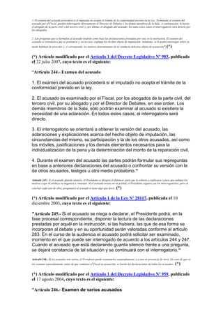 1. El examen del acusado procederá si el imputado no acepta el trámite de la conformidad previsto en la Ley. Terminado el examen del
acusado por el Fiscal, pueden interrogarlo directamente el Director de Debates y los demás miembros de la Sala. A continuación, lo harán
el abogado de la parte civil y del tercero civil, y, por último, el abogado del acusado. En todos estos casos el interrogatorio será directo por
los abogados.
2. Las preguntas que se formulen al acusado tendrán como base las declaraciones prestadas por éste en la instructiva. El examen del
acusado se orientará a que se pronuncie y, en su caso, explique los hechos objeto de imputación. Asimismo, se le podrá interrogar sobre su
modo habitual de proceder y, si corresponde, los motivos determinantes de la conducta delictiva objeto de acusación”.(*)
(*) Artículo modificado por el Artículo 1 del Decreto Legislativo Nº 983, publicado
el 22 julio 2007, cuyo texto es el siguiente:
“Artículo 244.- Examen del acusado
1. El examen del acusado procederá si el imputado no acepta el trámite de la
conformidad previsto en la ley.
2. El acusado es examinado por el Fiscal, por los abogados de la parte civil, del
tercero civil, por su abogado y por el Director de Debates, en ese orden. Los
demás miembros de la Sala, sólo podrán examinar al acusado si existiera la
necesidad de una aclaración. En todos estos casos, el interrogatorio será
directo.
3. El interrogatorio se orientará a obtener la versión del acusado, las
aclaraciones y explicaciones acerca del hecho objeto de imputación, las
circunstancias del mismo, su participación y la de los otros acusados, así como
los móviles, justificaciones y los demás elementos necesarios para la
individualización de la pena y la determinación del monto de la reparación civil.
4. Durante el examen del acusado las partes podrán formular sus repreguntas
en base a anteriores declaraciones del acusado o confrontar su versión con la
de otros acusados, testigos u otro medio probatorio.”
Artículo 245.- Si el acusado guarda silencio, el Presidente se dirigirá al defensor, para que lo exhorte a explicarse o para que indique los
motivos a que él atribuye su negativa a contestar. Si el acusado insiste en su actitud, el Presidente seguirá con los interrogatorios; pero al
concluir cada uno de ellos, preguntará al acusado si tiene algo que decir. (*)
(*) Artículo modificado por el Artículo 1 de la Ley Nº 28117, publicada el 10
diciembre 2003, cuyo texto es el siguiente:
"Artículo 245.- Si el acusado se niega a declarar, el Presidente podrá, en la
fase procesal correspondiente, disponer la lectura de las declaraciones
prestadas por aquél en la instrucción, si las hubiera, las que de esa forma se
incorporan al debate y en su oportunidad serán valoradas conforme al artículo
283. En el curso de la audiencia el acusado podrá solicitar ser examinado,
momento en el que puede ser interrogado de acuerdo a los artículos 244 y 247.
Cuando el acusado que está declarando guarda silencio frente a una pregunta,
se dejará constancia de tal situación y se continuará con el interrogatorio."
Artículo 246.- Si los acusados son varios, el Presidente puede examinarlos separadamente, o a uno en presencia de otros. En caso de que se
les examine separadamente, antes de que comience el Fiscal su acusación, se leerán las declaraciones de todos los acusados. (*)
(*) Artículo modificado por el Artículo 1 del Decreto Legislativo Nº 959, publicado
el 17 agosto 2004, cuyo texto es el siguiente:
“Artículo 246.- Examen de varios acusados
 