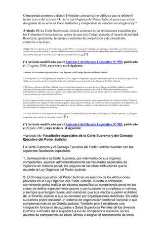 Corresponde asimismo a dichos Tribunales conocer de los delitos a que se refiere el
inciso octavo del artículo 141 de la Ley Orgánica del Poder Judicial, para cuyo efecto
designarán de su seno un Vocal Instructor y completarán su número con arreglo a ley."
Artículo 15.-La Corte Suprema de Justicia conocerá de las resoluciones expedidas por
los Tribunales Correccionales, contra las que este Código concede el recurso de nulidad.
Resolverá, igualmente, las quejas, cuestiones de competencia y de extradición,
conforme a las leyes.
Artículo 16.-Corresponde a la Corte Suprema, en Sala Plena, y previas las formalidades que determina este Código en el título respectivo,
resolver el recurso de revisión; y ejercitar administrativamente las facultades especiales de vigilancia en materia penal, sin perjuicio de las
otras atribuciones que le acuerda la Ley Orgánica del Poder Judicial.(2) (*)
(*) Artículo modificado por el Artículo 1 del Decreto Legislativo Nº 959, publicado
el 17 agosto 2004, cuyo texto es el siguiente:
“Artículo 16.- Facultades especiales de la Corte Suprema y del Consejo Ejecutivo del Poder Judicial
1. Corresponde a la Corte Suprema, por intermedio de sus órganos competentes, ejercitar administrativamente las facultades especiales de
vigilancia en materia penal, sin perjuicio de las otras atribuciones que le acuerde la Ley Orgánica del Poder Judicial.
2. El Consejo Ejecutivo del Poder Judicial, en ejercicio de las atribuciones previstas en la Ley Orgánica del Poder Judicial, cuando lo
considere conveniente podrá instituir un sistema específico de competencia penal en los casos de delitos especialmente graves y
particularmente complejos o masivos, y siempre que tengan repercusión nacional, que sus efectos superen el ámbito de un Distrito Judicial
o que se cometan por organizaciones delictivas.
En estos supuestos podrá instaurar un sistema de organización territorial nacional o que comprenda más de un Distrito Judicial. También
podrá establecer una integración funcional de juzgados y Salas Superiores Penales de los diversos Distritos Judiciales de la República a los
de competencia nacional, en los asuntos de competencia de estos últimos o asignar el conocimiento de otros delitos a los órganos
jurisdiccionales de competencia nacional.
3. La Sala Penal de la Corte Suprema de Justicia, previas las formalidades que determina este Código en el Título respectivo, es el órgano
competente para resolver el recurso de revisión”.(*)
(*) Artículo modificado por el Artículo 1 del Decreto Legislativo Nº 983, publicado
el 22 julio 2007, cuyo texto es el siguiente:
“Artículo 16.- Facultades especiales de la Corte Suprema y del Consejo
Ejecutivo del Poder Judicial
La Corte Suprema y el Consejo Ejecutivo del Poder Judicial cuentan con las
siguientes facultades especiales:
1. Corresponde a la Corte Suprema, por intermedio de sus órganos
competentes, ejercitar administrativamente las facultades especiales de
vigilancia en materia penal, sin perjuicio de las otras atribuciones que le
acuerde la Ley Orgánica del Poder Judicial.
2. El Consejo Ejecutivo del Poder Judicial, en ejercicio de las atribuciones
previstas en la Ley Orgánica del Poder Judicial, cuando lo considere
conveniente podrá instituir un sistema específico de competencia penal en los
casos de delitos especialmente graves y particularmente complejos o masivos,
y siempre que tengan repercusión nacional, que sus efectos superen el ámbito
de un Distrito Judicial o que se cometan por organizaciones delictivas. En estos
supuestos podrá instaurar un sistema de organización territorial nacional o que
comprenda más de un Distrito Judicial. También podrá establecer una
integración funcional de juzgados y Salas Superiores Penales de los diversos
Distritos Judiciales de la República a los de competencia nacional, en los
asuntos de competencia de estos últimos o asignar el conocimiento de otros
 