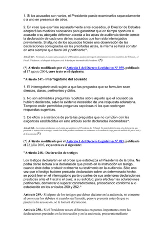 1. Si los acusados son varios, el Presidente puede examinarlos separadamente
o a uno en presencia de otros.
2. En caso que examine separadamente a los acusados, el Director de Debates
adoptará las medidas necesarias para garantizar que en tiempo oportuno el
acusado o su abogado defensor acceda a las actas de audiencia donde conste
la declaración de cada uno de los acusados que han sido interrogados
previamente. Si alguno de los acusados hiciese una observación de las
declaraciones consignadas en las precitadas actas, la misma se hará constar
en acta siempre que fuere útil y pertinente”.
Artículo 247.- Terminado el examen del acusado por el Presidente, pueden interrogarlo directamente los otros miembros del Tribunal y el
Fiscal. El defensor y el abogado de la parte civil, lo harán por intermedio del Presidente. (*)
(*) Artículo modificado por el Artículo 1 del Decreto Legislativo Nº 959, publicado
el 17 agosto 2004, cuyo texto es el siguiente:
“Artículo 247.- Interrogatorio del acusado
1. El interrogatorio está sujeto a que las preguntas que se formulen sean
directas, claras, pertinentes y útiles.
2. No son admisibles preguntas repetidas sobre aquello que el acusado ya
hubiere declarado, salvo la evidente necesidad de una respuesta aclaratoria.
Tampoco están permitidas preguntas capciosas ni las que contengan
respuestas sugeridas.
3. De oficio o a instancia de parte las preguntas que no cumplan con las
exigencias establecidas en este artículo serán declaradas inadmisibles”.
Artículo 248.- Los testigos declararán en el orden que establezca el Presidente del Tribunal. No podrá darse lectura a la declaración que
prestó en la instrucción un testigo, cuando éste deba producir oralmente su testimonio en la audiencia, bajo pena de nulidad del juicio oral y
de la sentencia.(*)
(*) Artículo modificado por el Artículo 1 del Decreto Legislativo Nº 983, publicado
el 22 julio 2007, cuyo texto es el siguiente:
“Artículo 248.- Declaración de testigos
Los testigos declararán en el orden que establezca el Presidente de la Sala. No
podrá darse lectura a la declaración que prestó en la instrucción un testigo,
cuando éste deba producir oralmente su testimonio en la audiencia. Sólo una
vez que el testigo hubiere prestado declaración sobre un determinado hecho,
se podrá leer en el interrogatorio parte o partes de sus anteriores declaraciones
prestadas ante el Fiscal o el Juez, a su solicitud, para efectuar las aclaraciones
pertinentes, demostrar o superar contradicciones, procediendo conforme a lo
establecido en los artículos 250 y 252.”
Artículo 249.- Si alguno de los testigos que deban declarar en la audiencia, no concurre
al comenzar los debates ni cuando sea llamado, pero se presenta antes de que se
produzca la acusación, se le tomará declaración.
Artículo 250.- Si el Presidente notare diferencias en puntos importantes entre las
declaraciones prestadas en la instrucción y en la audiencia, procurará mediante
 