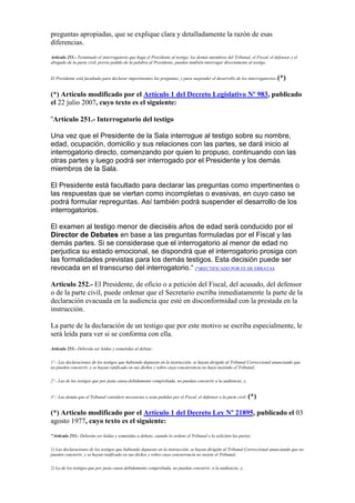 preguntas apropiadas, que se explique clara y detalladamente la razón de esas
diferencias.
Artículo 251.- Terminado el interrogatorio que haga el Presidente al testigo, los demás miembros del Tribunal, el Fiscal, el defensor y el
abogado de la parte civil, previo pedido de la palabra al Presidente, pueden también interrogar directamente al testigo.
El Presidente está facultado para declarar impertinentes las preguntas, y para suspender el desarrollo de los interrogatorios.(*)
(*) Artículo modificado por el Artículo 1 del Decreto Legislativo Nº 983, publicado
el 22 julio 2007, cuyo texto es el siguiente:
“Artículo 251.- Interrogatorio del testigo
Una vez que el Presidente de la Sala interrogue al testigo sobre su nombre,
edad, ocupación, domicilio y sus relaciones con las partes, se dará inicio al
interrogatorio directo, comenzando por quien lo propuso, continuando con las
otras partes y luego podrá ser interrogado por el Presidente y los demás
miembros de la Sala.
El Presidente está facultado para declarar las preguntas como impertinentes o
las respuestas que se viertan como incompletas o evasivas, en cuyo caso se
podrá formular repreguntas. Así también podrá suspender el desarrollo de los
interrogatorios.
El examen al testigo menor de dieciséis años de edad será conducido por el
Director de Debates en base a las preguntas formuladas por el Fiscal y las
demás partes. Si se considerase que el interrogatorio al menor de edad no
perjudica su estado emocional, se dispondrá que el interrogatorio prosiga con
las formalidades previstas para los demás testigos. Esta decisión puede ser
revocada en el transcurso del interrogatorio.“ (*)RECTIFICADO POR FE DE ERRATAS
Artículo 252.- El Presidente, de oficio o a petición del Fiscal, del acusado, del defensor
o de la parte civil, puede ordenar que el Secretario escriba inmediatamente la parte de la
declaración evacuada en la audiencia que esté en disconformidad con la prestada en la
instrucción.
La parte de la declaración de un testigo que por este motivo se escriba especialmente, le
será leída para ver si se conforma con ella.
Artículo 253.- Deberán ser leídas y sometidas al debate:
1º.- Las declaraciones de los testigos que habiendo depuesto en la instrucción, se hayan dirigido al Tribunal Correccional anunciando que
no pueden concurrir, y se hayan ratificado en sus dichos y sobre cuya concurrencia no haya insistido el Tribunal;
2º.- Las de los testigos que por justa causa debidamente comprobada, no puedan concurrir a la audiencia; y,
3º.- Las demás que el Tribunal considere necesarias o sean pedidas por el Fiscal, el defensor o la parte civil. (*)
(*) Artículo modificado por el Artículo 1 del Decreto Ley Nº 21895, publicado el 03
agosto 1977, cuyo texto es el siguiente:
"Artículo 253.- Deberán ser leídas y sometidas a debate, cuando lo ordene el Tribunal o lo soliciten las partes:
1) Las declaraciones de los testigos que habiendo depuesto en la instrucción, se hayan dirigido al Tribunal Correccional anunciando que no
pueden concurrir, y se hayan ratificado en sus dichos y sobre cuya concurrencia no insiste el Tribunal;
2) La de los testigos que por justa causa debidamente comprobada, no puedan concurrir, a la audiencia; y,
 