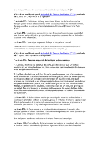 3) Las demás que el Tribunal considere necesarias o sean pedidas por el Fiscal, el defensor o la parte civil". (*)
(*) Artículo modificado por el Artículo 1 del Decreto Legislativo Nº 126, publicado
el 15 junio 1981, cuyo texto es el siguiente:
"Artículo 253.- Deberán ser leídas y sometidas a debate, las declaraciones de los
testigos que no asistan a la audiencia y sobre cuya concurrencia no insista el Tribunal,
las que considere necesarias, o las solicitadas por el Fiscal, el Defensor o la Parte
Civil."
Artículo 254.- Los testigos que se ofrezca para demostrar los motivos de parcialidad
que tiene un testigo del juicio, y cuyo número no puede exceder de dos, se limitarán a
declarar sobre esta materia.
Artículo 255.- Los testigos no pueden dialogar ni interpelarse entre sí.
Artículo 256.- El Fiscal y el acusado o su defensor, pueden pedir que un testigo declare sin ser escuchado por los otros, o que sea
examinado delante de uno o más testigos determinados. El Tribunal podrá acceder o no al pedido. (*)
(*) Artículo modificado por el Artículo 1 del Decreto Legislativo Nº 959, publicado
el 17 agosto 2004, cuyo texto es el siguiente:
“Artículo 256.- Examen especial de testigos y de acusados
1. La Sala, de oficio o a solicitud de parte, puede ordenar que un testigo
declare sin ser escuchado por los otros, o que sea examinado delante de uno o
más testigos determinados.
2. La Sala, de oficio o a solicitud de parte, puede ordenar que el acusado no
esté presente en la audiencia durante un interrogatorio, si es de temer que otro
de los acusados o un testigo no dirá la verdad en su presencia. De igual
manera, se procederá si, en el interrogatorio de un menor de edad, es de temer
un perjuicio relevante para él, o si, en el interrogatorio de otra persona como
testigo, en presencia del acusado, existe el peligro de un perjuicio grave para
su salud. Tan pronto como el acusado esté presente de nuevo, la Sala debe
instruirle sobre el contenido esencial de aquello que se ha dicho o discutido en
su ausencia”.
Artículo 257.- Si de los debates resulta que un testigo ha incurrido en falsedad en la
declaración prestada o leída en la audiencia, puede el Tribunal, de oficio o a petición del
Fiscal, del acusado o de la parte civil ordenar su detención hasta que se pronuncie la
sentencia, y se resuelva si hay motivo para abrir instrucción contra él.
Artículo 258.- Si fuese necesario se nombrará intérprete cuando el acusado o los
testigos ignoren el idioma castellano. El nombramiento podrá recaer en las personas que
actuaron como intérpretes en la instrucción.
Los intérpretes pueden ser tachados en la misma forma que los testigos.
Artículos 259.- Concluidas las declaraciones de los testigos, se examinará a los peritos
o técnicos citados, tomándoseles juramento o promesa de honor de decir la verdad.
 