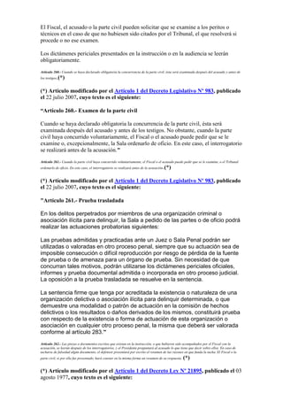 El Fiscal, el acusado o la parte civil pueden solicitar que se examine a los peritos o
técnicos en el caso de que no hubiesen sido citados por el Tribunal, el que resolverá si
procede o no ese examen.
Los dictámenes periciales presentados en la instrucción o en la audiencia se leerán
obligatoriamente.
Artículo 260.- Cuando se haya declarado obligatoria la concurrencia de la parte civil, ésta será examinada después del acusado y antes de
los testigos.(*)
(*) Artículo modificado por el Artículo 1 del Decreto Legislativo Nº 983, publicado
el 22 julio 2007, cuyo texto es el siguiente:
“Artículo 260.- Examen de la parte civil
Cuando se haya declarado obligatoria la concurrencia de la parte civil, ésta será
examinada después del acusado y antes de los testigos. No obstante, cuando la parte
civil haya concurrido voluntariamente, el Fiscal o el acusado puede pedir que se le
examine o, excepcionalmente, la Sala ordenarlo de oficio. En este caso, el interrogatorio
se realizará antes de la acusación."
Artículo 261.- Cuando la parte civil haya concurrido voluntariamente, el Fiscal o el acusado puede pedir que se le examine, o el Tribunal
ordenarlo de oficio. En este caso, el interrogatorio se realizará antes de la acusación.(*)
(*) Artículo modificado por el Artículo 1 del Decreto Legislativo Nº 983, publicado
el 22 julio 2007, cuyo texto es el siguiente:
"Artículo 261.- Prueba trasladada
En los delitos perpetrados por miembros de una organización criminal o
asociación ilícita para delinquir, la Sala a pedido de las partes o de oficio podrá
realizar las actuaciones probatorias siguientes:
Las pruebas admitidas y practicadas ante un Juez o Sala Penal podrán ser
utilizadas o valoradas en otro proceso penal, siempre que su actuación sea de
imposible consecución o difícil reproducción por riesgo de pérdida de la fuente
de prueba o de amenaza para un órgano de prueba. Sin necesidad de que
concurran tales motivos, podrán utilizarse los dictámenes periciales oficiales,
informes y prueba documental admitida o incorporada en otro proceso judicial.
La oposición a la prueba trasladada se resuelve en la sentencia.
La sentencia firme que tenga por acreditada la existencia o naturaleza de una
organización delictiva o asociación ilícita para delinquir determinada, o que
demuestre una modalidad o patrón de actuación en la comisión de hechos
delictivos o los resultados o daños derivados de los mismos, constituirá prueba
con respecto de la existencia o forma de actuación de esta organización o
asociación en cualquier otro proceso penal, la misma que deberá ser valorada
conforme al artículo 283.”
Artículo 262.- Las piezas o documentos escritos que existan en la instrucción, o que hubieren sido acompañados por el Fiscal con la
acusación, se leerán después de los interrogatorios, y el Presidente preguntará al acusado lo que tiene que decir sobre ellos. En caso de
tacharse de falsedad algún documento, el defensor presentará por escrito el resumen de las razones en que funda la tacha. El Fiscal o la
parte civil, si por ella fue presentado, hará constar en la misma forma un resumen de su respuesta. (*)
(*) Artículo modificado por el Artículo 1 del Decreto Ley Nº 21895, publicado el 03
agosto 1977, cuyo texto es el siguiente:
 