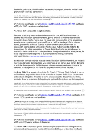 la solicitó, para que, si consideran necesario, expliquen, aclaren, refuten o se
pronuncien sobre su contenido”.
Artículo 263.- Si de los debates resultara que el delito reviste un carácter más grave que el indicado en el escrito de acusación, el Fiscal,
antes de iniciar la acusación oral, puede pedir prórroga de la audiencia para presentar una nueva acusación. El Tribunal Correccional,
después de oír al defensor y a la parte civil, resolverá lo conveniente.(*)
(*) Artículo modificado por el Artículo 1 del Decreto Legislativo Nº 983, publicado
el 22 julio 2007, cuyo texto es el siguiente:
“Artículo 263.- Acusación complementaria.
Durante el juicio y hasta antes de la acusación oral, el Fiscal mediante un
escrito de acusación complementaria, podrá ampliar la misma mediante la
inclusión de un hecho nuevo que no haya sido comprendido en la acusación
escrita en su oportunidad, que modifique la calificación legal. De la misma
forma, procederá el Fiscal cuando hubiere omitido pronunciarse en la
acusación escrita sobre un hecho o hechos que hubieren sido materia de
instrucción. En tales supuestos, el Fiscal deberá advertir, de ser el caso, la
variación de la calificación correspondiente. Luego de escuchar a las partes, la
Sala se pronunciará respecto al auto ampliatorio de enjuiciamiento
correspondiente. (*)RECTIFICADO POR FE DE ERRATAS
En relación con los hechos nuevos en la acusación complementaria, se recibirá
nueva declaración del imputado y se informará a las partes que tienen derecho
a solicitar la suspensión del juicio para ofrecer nuevas pruebas o preparar la
defensa. La suspensión no superará el plazo de cinco días hábiles.”
Artículo 264.- Si se accede a la petición del Fiscal, el Tribunal fijará el día de la nueva
audiencia que no podrá ser antes de los ocho días ni después de los doce. En este caso,
el Fiscal está obligado a presentar la nueva acusación dentro de cuarentiocho horas,
contadas desde la suspensión de la audiencia, indicando los testigos que deben declarar.
Artículo 265.- En caso de que los debates arrojen responsabilidad sobre persona no comprendida en la acusación o en ellos se descubra
delito distinto del que es materia del juicio, el Fiscal podrá pedir la apertura de nueva instrucción. El Tribunal resolverá después de oír al
acusado y a la parte civil; y si ordena nueva instrucción, designará el juez instructor que debe llevarla a cabo.
El Tribunal puede ordenar la continuación de la audiencia, sin perjuicio de nueva instrucción sobre otro delito, o sobre otro acusado. (*)
(*) Artículo modificado por el Artículo 3 del Decreto Ley Nº 19962, publicado el 28
marzo 1973, cuyo texto es el siguiente:
"Artículo 265.- En caso que los debates arrojen responsabilidad sobre persona no comprendida en la acusación escrita del Ministerio
Fiscal y en ellos se descubra hecho delictuoso igual, distinto o conexo al que es materia del juzgamiento, el Fiscal, en la acusación oral,
deberá pedir la apertura de instrucción y el Tribunal acceder o no u ordenarla de oficio en la sentencia.
No se excluye de las posibilidades a que se refiere el presente artículo al inculpado respecto al cual de declaró no haber lugar a juicio oral,
aún en el caso que el auto se encuentre ejecutoriado.
Para este efecto, el Tribunal podrá dictar las medidas precautorias de seguridad que garanticen la ejecución de la condena y el pago de la
reparación civil." (*)
(*) Artículo modificado por el Artículo 1 del Decreto Legislativo Nº 126, publicado
el 15 junio 1981, cuyo texto es el siguiente:
"Artículo 265.- En caso de que los debates arrojen responsabilidad sobre persona no
comprendida en la acusación escrita del Ministerio Público, o se descubra otro hecho
 