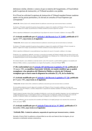 delictuoso similar, distinto o conexo al que es materia del Juzgamiento, el Fiscal deberá
pedir la apertura de instrucción y el Tribunal accederá a ese pedido.
Si el Fiscal no solicitaré la apertura de instrucción el Tribunal mandará formar cuaderno
aparte con las piezas pertinentes y lo elevará en consulta al Fiscal Supremo que
corresponda."
Artículo 266.- Abierto el juicio oral, continuará durante las audiencias consecutivas que sean necesarias hasta su conclusión.
No obstante, el Presidente suspenderá la apertura de una audiencia si alguno de los miembros del Tribunal, el Fiscal, el acusado, su
defensor o alguno de los testigos cuya declaración el Tribunal considerase necesaria, dejasen de concurrir.
Deberá comprobarse debidamente la causa justificada por la que dejaron de concurrir el acusado, su defensor o los testigos. (*)
(*) Artículo modificado por el Artículo 1 del Decreto Ley Nº 21895, publicado el 03
agosto 1977, cuyo texto es el siguiente:
"Artículo 266.- Abierto el juicio oral, continuará durante las audiencias consecutivas que sean necesarias hasta su conclusión.
No obstante, el Presidente suspenderá la apertura de una audiencia si alguno de los miembros del Tribunal, el Fiscal, el acusado, su
defensor o alguno de los testigos cuya declaración el Tribunal considerase necesaria, dejasen de concurrir.
Deberá comprobarse debidamente la causa justificada por la que dejaron de concurrir el acusado, su defensor o los testigos.
Producido el cese, impedimento, inhibición, vacaciones o recusación de un miembro del Tribunal colegiado, luego de abierto el juicio oral,
no será causal de frustración del proceso, el que continuará completándose con el llamado por ley, a condición de que éste intervenga hasta
la culminación del juicio con los otros dos miembros con quienes se inició.
En la misma situación y casos señalados en el párrafo anterior, salvo el de recusación, se podrá también reemplazar a los miembros del
Ministerio Público, inclusive y excepcionalmente con el Agente Fiscal expedito, a criterio del Tribunal". (*)
(*) De conformidad con el Artículo 107 del Decreto Legislativo Nº 52, publicado el
18 marzo 1981, se modifica el presente Artículo, en cuanto establece que se podrá
reemplazar a los miembros del Ministerio Público a criterio del Tribunal,
reemplazo que se hará como lo disponen los artículos 22 y 92, de la citada ley.
(*) Artículo modificado por el Artículo 1 del Decreto Legislativo Nº 126, publicado
el 15 junio 1981, cuyo texto es el siguiente:
"Artículo 266.- Iniciado el Juicio Oral, continuará en audiencias consecutivas que sean necesarias hasta su conclusión.
Si a una audiencia dejara de concurrir alguno de los miembros del Tribunal, el Fiscal, el acusado, su defensor o un testigo cuya
declaración, a juicio del Tribunal, se considera indispensable, la suspenderá de inmediato tomándose las medidas que juzgue necesarias
para su prosecución.
Cuando, después de iniciado el Juicio Oral, se produjera la jubilación o cese de uno de los miembros integrantes, éste será reemplazado por
el Magistrado llamado por Ley, sin interrumpirse el juicio, a condición de que el reemplazante continúe interviniendo con los otros dos
miembros. El Ministerio Público será reemplazado con arreglo a lo dispuesto en los Artículos 22 y 92 de su Ley Orgánica.
La licencia, jubilación o goce de vacaciones de los miembros del Tribunal, no les impide participar en la votación de las cuestiones de
hecho y de la pena." (*)
(*) Artículo modificado por el Artículo Único de la Ley Nº 28947, publicada el 24
diciembre 2006, cuyo texto es el siguiente:
“Artículo 266.- Unidad de audiencia, suspensión de apertura por inconcurrencia y reinicio
Iniciado el Juicio Oral, la audiencia se desarrollará en un sólo acto hasta la fase de alegatos, de ser
necesario se realizarán sesiones consecutivas.
 