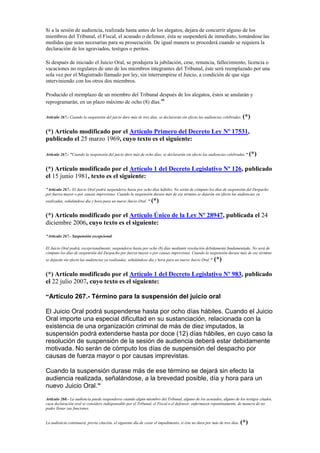 Si a la sesión de audiencia, realizada hasta antes de los alegatos, dejara de concurrir alguno de los
miembros del Tribunal, el Fiscal, el acusado o defensor, ésta se suspenderá de inmediato, tomándose las
medidas que sean necesarias para su prosecución. De igual manera se procederá cuando se requiera la
declaración de los agraviados, testigos o peritos.
Si después de iniciado el Juicio Oral, se produjera la jubilación, cese, renuncia, fallecimiento, licencia o
vacaciones no regulares de uno de los miembros integrantes del Tribunal, éste será reemplazado por una
sola vez por el Magistrado llamado por ley, sin interrumpirse el Juicio, a condición de que siga
interviniendo con los otros dos miembros.
Producido el reemplazo de un miembro del Tribunal después de los alegatos, éstos se anularán y
reprogramarán, en un plazo máximo de ocho (8) días."
Artículo 267.- Cuando la suspensión del juicio dure más de tres días, se declararán sin efecto las audiencias celebradas. (*)
(*) Artículo modificado por el Artículo Primero del Decreto Ley Nº 17531,
publicado el 25 marzo 1969, cuyo texto es el siguiente:
Artículo 267.- "Cuando la suspensión del juicio dure más de ocho días, se declararán sin efecto las audiencias celebradas." (*)
(*) Artículo modificado por el Artículo 1 del Decreto Legislativo Nº 126, publicado
el 15 junio 1981, texto es el siguiente:
"Artículo 267.- El Juicio Oral podrá suspenderse hasta por ocho días hábiles. No serán de cómputo los días de suspensión del Despacho
por fuerza mayor o por causas imprevistas. Cuando la suspensión durase más de ese término se dejarán sin efecto las audiencias ya
realizadas, señalándose día y hora para un nuevo Juicio Oral. " (*)
(*) Artículo modificado por el Artículo Único de la Ley Nº 28947, publicada el 24
diciembre 2006, cuyo texto es el siguiente:
"Artículo 267.- Suspensión excepcional
El Juicio Oral podrá, excepcionalmente, suspenderse hasta por ocho (8) días mediante resolución debidamente fundamentada. No será de
cómputo los días de suspensión del Despacho por fuerza mayor o por causas imprevistas. Cuando la suspensión durase más de ese término
se dejarán sin efecto las audiencias ya realizadas, señalándose día y hora para un nuevo Juicio Oral." (*)
(*) Artículo modificado por el Artículo 1 del Decreto Legislativo Nº 983, publicado
el 22 julio 2007, cuyo texto es el siguiente:
“Artículo 267.- Término para la suspensión del juicio oral
El Juicio Oral podrá suspenderse hasta por ocho días hábiles. Cuando el Juicio
Oral importe una especial dificultad en su sustanciación, relacionada con la
existencia de una organización criminal de más de diez imputados, la
suspensión podrá extenderse hasta por doce (12) días hábiles, en cuyo caso la
resolución de suspensión de la sesión de audiencia deberá estar debidamente
motivada. No serán de cómputo los días de suspensión del despacho por
causas de fuerza mayor o por causas imprevistas.
Cuando la suspensión durase más de ese término se dejará sin efecto la
audiencia realizada, señalándose, a la brevedad posible, día y hora para un
nuevo Juicio Oral.”
Artículo 268.- La audiencia puede suspenderse cuando algún miembro del Tribunal, alguno de los acusados, alguno de los testigos citados,
cuya declaración oral se considere indispensable por el Tribunal, el Fiscal o el defensor, enfermasen repentinamente, de manera de no
poder llenar sus funciones.
La audiencia continuará, previa citación, el siguiente día de cesar el impedimento, si éste no dura por más de tres días. (*)
 