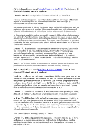 (*) Artículo modificado por el Artículo Único de la Ley Nº 28947, publicada el 24
diciembre 2006, cuyo texto es el siguiente:
"Artículo 269.- Nuevas designaciones en caso de inconcurrencia por enfermedad
Vencido el cuarto día de suspensión a que se refiere el artículo 267, si es previsible que el Magistrado
impedido no pueda incorporarse, será reemplazado por una sola vez por el llamado por ley,
prosiguiéndose el Juicio de acuerdo a su estado.
Si el defensor de un acusado no concurre a la audiencia o a una sesión de ésta, será sustituido por el que
éste designe, quien se avocará de inmediato. A falta de esa designación, en la sesión subsiguiente, el
Tribunal le nombrará un defensor de oficio mientras continúe la inconcurrencia del defensor titular.
En el caso de enfermedad del acusado, se suspenderá la prosecución del Juicio Oral en la forma prevista
en el artículo 267. Vencido ese término sin que el acusado se reincorpore, estando probada la causal de
enfermedad y existiendo otros acusados, la audiencia podrá continuar sin la presencia del inasistente, pero
con la concurrencia obligatoria de su defensor. Si el Juicio llegara al estado de sentencia sin que se haya
reincorporado el acusado impedido, el Tribunal mandará reservar el proceso respecto de él, a menos que
la sentencia sea absolutoria."
Artículo 270.- Si en la misma localidad se halla enfermo un testigo cuya declaración
oral se considera de trascendental importancia, el Tribunal Correccional puede
suspender la audiencia para constituirse en su domicilio y examinarlo. A esta
declaración sólo concurrirán los miembros del Tribunal, el Fiscal, el defensor, el
acusado, la parte civil, si lo desea, y el Secretario. La declaración del testigo, en estos
casos, se tomará literalmente.
Artículo 271.- Todas las cuestiones incidentales que surjan en las audiencias, se plantearán verbalmente; pero las conclusiones deben
presentarse por escrito. El Tribunal las resolverá inmediatamente o las aplazará para resolverlas en la sentencia. (*)
(*) Artículo modificado por el Artículo 1 de la Ley Nº 28117, publicada el 10
diciembre 2003, cuyo texto es el siguiente:
"Artículo 271.- Todas las peticiones o cuestiones incidentales que surjan en las
audiencias, se plantearán verbalmente. La Sala las resolverá inmediatamente o
las aplazará para resolverlas en la sentencia. Los escritos que presenten las
partes no serán leídos en ningún caso. Contra las resoluciones que se expidan
en el curso del debate sobre las cuestiones incidentales no procede recurso
alguno, salvo los casos expresamente previstos en la ley."
Artículo 272.- Terminados los debates, el Presidente concederá la palabra, por orden,
al Fiscal, a la parte civil, al defensor, al tercero responsable civilmente y al acusado.
Artículo 273.- El Fiscal expondrá los hechos que considere probados en el juicio y su
calificación legal, la responsabilidad de los acusados y la civil que afecta a terceros, y
todas las consideraciones conducentes a ilustrar al Tribunal; pero manteniéndose dentro
de los límites fijados por el escrito de acusación. Concluirá planteando los hechos sobre
que debe pronunciarse el Tribunal Correccional, pidiendo la pena que juzgue legal y la
indemnización que corresponda.
Estas conclusiones las pasará por escrito al Tribunal.
Artículo 274.- El Fiscal puede retirar la acusación. Se requiere para ello que se hayan
producido en la audiencia nuevas pruebas modificatorias de la condición jurídica
anteriormente apreciada. Las razones que motivan el retiro deberán presentarse en
conclusiones escritas.
 