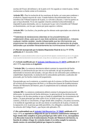 escritas del Fiscal, del defensor y de la parte civil. En seguida se votará la pena. Ambas
resoluciones se harán contar en la sentencia.
Artículo 282.- Para la resolución de las cuestiones de hecho, así como para condenar o
al absolver, bastará mayoría de votos. Cuando hubiere disconformidad entre los tres
miembros del Tribunal respecto de la pena, se volverán a discutir y votar los puntos en
que se haya disentido. Si en esta segunda votación continúa la disconformidad, se
impondrá la pena intermedia, esto es, la pena por la que votó el miembro del Tribunal
en disentimiento, con los que votaron por pena superior o inferior.
Artículo 283.- Los hechos y las pruebas que los abonen serán apreciados con criterio de
conciencia.
"Tratándose de declaraciones obtenidas en los procedimientos por
colaboración eficaz, para que el Juez dicte sentencia condenatoria e, inclusive,
cualquier medida cautelar, resulta indispensable que las informaciones que
proporcionen los colaboradores estén corroboradas con elementos de prueba
adicionales que acrediten fehacientemente las incriminaciones formuladas”. (*)
(*) Párrafo incorporado por la Quinta Disposición Final de la Ley Nº 27378,
publicada el 21 diciembre 2000.
Artículo 284.- La sentencia absolutoria deberá contener la exposición del hecho imputado y la declaración de que éste no se ha realizado,
de que las pruebas han demostrado la inocencia del acusado, o de que ellas no son suficientes para comprobar su culpabilidad. (*)
(*) Artículo modificado por el Artículo 2 del Decreto Ley Nº 20579, publicado el 10
abril 1974, cuyo texto es el siguiente:
"Artículo 284.- La sentencia absolutoria deberá contener la exposición del hecho
imputado y la declaración de que éste no se ha realizado, de que las pruebas han
demostrado la inocencia del acusado, o de que ellas no son suficientes para establecer su
culpabilidad, disponiendo, la anulación de los antecedentes policiales y judiciales del
procesado, por los hechos materia del juzgamiento.
Ejecutoriada que sea la sentencia, se remitirá copia de la misma a la Dirección General
de la Policía de Investigaciones del Perú y a la Dirección General de Establecimientos
Penales del Ministerio del Interior, para el cumplimiento de la ordenada anulación de
antecedentes."
Artículo 285.- La sentencia condenatoria deberá contener la designación precisa del
delincuente, la exposición del hecho delictuoso, la apreciación de las declaraciones de
los testigos o de las otras pruebas en que se funda la culpabilidad, las circunstancias del
delito, y la pena principal que debe sufrir el reo, la fecha en que ésta comienza a
contarse, el día de su vencimiento, el lugar donde debe cumplirse y las penas accesorias,
o la medida de seguridad que sea del caso dictar en sustitución de la pena; el monto de
la reparación civil, la persona que debe percibirla y los obligados a satisfacerla, citando
los artículos del Código Penal (1) que hayan sido aplicados. (*)
(*) De conformidad con el Artículo 2 del Decreto Ley Nº 20602, publicado el 08
mayo 1974, se suprimió la obligación de que la sentencia condenatoria contenga el
lugar donde debe cumplirse la pena principal que debe sufrir el reo, encargándose
a la Dirección General de Establecimientos Penales del Ministerio del Interior, la
función de señalar el lugar de reclusión donde el reo deba cumplir la sentencia,
dando cuenta a la autoridad judicial que impuso la condena.
 