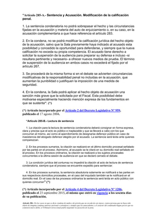 “Artículo 285-A.- Sentencia y Acusación. Modificación de la calificación
penal.
1. La sentencia condenatoria no podrá sobrepasar el hecho y las circunstancias
fijadas en la acusación y materia del auto de enjuiciamiento o, en su caso, en la
acusación complementaria a que hace referencia el artículo 283.
2. En la condena, no se podrá modificar la calificación jurídica del hecho objeto
de la acusación, salvo que la Sala previamente haya indicado al acusado esta
posibilidad y concedido la oportunidad para defenderse, y siempre que la nueva
calificación no exceda su propia competencia. El acusado tiene derecho a
solicitar la suspensión de la audiencia para preparar su defensa e incluso -si
resultara pertinente y necesario- a ofrecer nuevos medios de prueba. El término
de suspensión de la audiencia en ambos casos no excederá el fijado por el
artículo 267.
3. Se procederá de la misma forma si en el debate se advierten circunstancias
modificativas de la responsabilidad penal no incluidas en la acusación, que
aumentan la punibilidad o justifiquen la imposición de una medida de
seguridad.
4. En la condena, la Sala podrá aplicar al hecho objeto de acusación una
sanción más grave que la solicitada por el Fiscal. Esta posibilidad debe
motivarse especialmente haciendo mención expresa de los fundamentos en
que se sustenta”. (*)
(*) Artículo incorporado por el Artículo 2 del Decreto Legislativo Nº 959,
publicado el 17 agosto 2004.
“Artículo 285-B.- Lectura de sentencia
1. La citación para la lectura de sentencia condenatoria deberá consignar en forma expresa,
clara y precisa que el acto es público e inaplazable y que se llevará a cabo con los que
concurran al mismo, así como el apercibimiento de designarse defensor público en caso de
inasistencia del abogado defensor elegido por el acusado. La sentencia será leída ante quienes
comparezcan.
2. En los procesos sumarios, la citación se realizará en el último domicilio procesal señalado
por las partes en el proceso. Asimismo, al acusado se le citará en su domicilio real señalado en
el proceso. En los procesos ordinarios, la citación se realizará a los sujetos procesales
concurrentes a la última sesión de audiencia en que se declaró cerrado el debate.
3. La condición jurídica del contumaz no impedirá la citación al acto de lectura de sentencia
condenatoria, siempre que el proceso se encuentre expedito para sentenciar.
4. En los procesos sumarios, la sentencia absolutoria solamente se notificará a las partes en
sus respectivos domicilios procesales, en el caso del imputado también se le notificará en el
domicilio real. En el caso de los procesos ordinarios la sentencia será leída en acto público con
quienes concurran”.(*)
(*) Artículo incorporado por el Artículo 4 del Decreto Legislativo Nº 1206,
publicado el 23 septiembre 2015, el mismo que entró en vigencia a los sesenta días
de su publicación.
Artículo 286.- En los casos en que se dicte condena de multa o de prisión que no exceda de seis meses, contra persona que no haya sido
objeto de ninguna condena anterior nacional o extranjera y siempre que los antecedentes y el carácter del condenado hagan prever que no
cometerá nuevo delito, el Tribunal Correccional podrá suspender la ejecución de la pena.
 