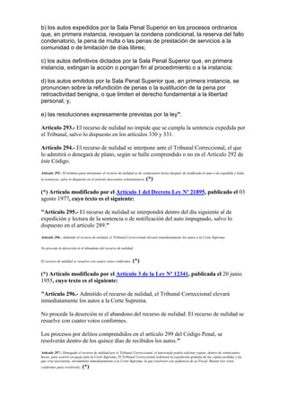 b) los autos expedidos por la Sala Penal Superior en los procesos ordinarios
que, en primera instancia, revoquen la condena condicional, la reserva del fallo
condenatorio, la pena de multa o las penas de prestación de servicios a la
comunidad o de limitación de días libres;
c) los autos definitivos dictados por la Sala Penal Superior que, en primera
instancia, extingan la acción o pongan fin al procedimiento o a la instancia;
d) los autos emitidos por la Sala Penal Superior que, en primera instancia, se
pronuncien sobre la refundición de penas o la sustitución de la pena por
retroactividad benigna, o que limiten el derecho fundamental a la libertad
personal; y,
e) las resoluciones expresamente previstas por la ley”.
Artículo 293.- El recurso de nulidad no impide que se cumpla la sentencia expedida por
el Tribunal, salvo lo dispuesto en los artículos 330 y 331.
Artículo 294.- El recurso de nulidad se interpone ante el Tribunal Correccional, el que
lo admitirá o denegará de plano, según se halle comprendido o no en el Artículo 292 de
éste Código.
Artículo 295.- El término para interponer el recurso de nulidad es de veinticuatro horas después de notificado el auto o de expedida y leída
la sentencia, salvo lo dispuesto en el artículo doscientos ochentainueve. (*)
(*) Artículo modificado por el Artículo 1 del Decreto Ley Nº 21895, publicado el 03
agosto 1977, cuyo texto es el siguiente:
"Artículo 295.- El recurso de nulidad se interpondrá dentro del día siguiente al de
expedición y lectura de la sentencia o de notificación del auto impugnado, salvo lo
dispuesto en el artículo 289."
Artículo 296.- Admitido el recurso de nulidad, el Tribunal Correccional elevará inmediatamente los autos a la Corte Suprema.
No procede la deserción ni el abandono del recurso de nulidad.
El recurso de nulidad se resuelve con cuatro votos conformes. (*)
(*) Artículo modificado por el Artículo 3 de la Ley Nº 12341, publicada el 20 junio
1955, cuyo texto es el siguiente:
"Artículo 296.- Admitido el recurso de nulidad, el Tribunal Correccional elevará
inmediatamente los autos a la Corte Suprema.
No procede la deserción ni el abandono del recurso de nulidad. El recurso de nulidad se
resuelve con cuatro votos conformes.
Los procesos por delitos comprendidos en el artículo 299 del Código Penal, se
resolverán dentro de los quince días de recibidos los autos."
Artículo 297.- Denegado el recurso de nulidad por el Tribunal Correccional, el interesado podrá solicitar copias, dentro de veinticuatro
horas, para ocurrir en queja ante la Corte Suprema. El Tribunal Correccional ordenará la expedición gratuita de las copias pedidas y las
que crea necesarias, elevándolas inmediatamente a la Corte Suprema, la que resolverá con audiencia de su Fiscal. Bastan tres votos
conformes para resolverla. (*)
 