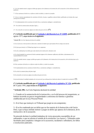 6º.- Si se ha omitido instruir o juzgar un delito que aparece de la denuncia, de la instrucción, de la acusación o de las declaraciones de la
audiencia;
7º.- Si las cuestiones de hecho no se refieren a todos los delitos y a todos los acusados;
8º.- Si no se votaron separadamente las cuestiones de hecho y la pena, o aquéllas no fueron leídas y publicadas en el mismo día en que
concluyeron los debates;
9º.- Si el planteamiento de las cuestiones de hecho lleva a conclusiones ambiguas o contradictorias;
10º.- Si se dictó la sentencia fuera del plazo legal; y,
11º.- Si se descubre en el proceso alguna otra infracción grave de la ley. (*)
(*) Artículo modificado por el Artículo 1 del Decreto Ley Nº 21895, publicado el 03
agosto 1977, cuyo texto es el siguiente:
"Artículo 298.- La Corte Suprema declarará la nulidad:
1) Si en el proceso se ha incurrido en alteración u omisión de trámites que expresamente lleven consigo esta sanción.
2) Si el juez que instruyó o el Tribunal que juzgó no era competente.
3) Si se ha condenado por un delito que no fue materia de la instrucción o del juicio oral.
4) Si se han formulado las cuestiones de hecho omitiendo alguno de los elementos calificativos del delito o determinantes de la
responsabilidad del acusado.
5) Si se ha omitido instruir o juzgar un delito que aparece de la denuncia, de la instrucción, de la acusación o de las declaraciones en la
audiencia.
6) Si las cuestiones de hecho no se refieren a todos los delitos y a todos los acusados.
7) Si el planteamiento de las cuestiones de hecho lleva a conclusiones ambiguas o contradictorias.
8) Si se dictó la sentencia fuera del plazo legal.
9) Si se descubre en el proceso alguna otra infracción grave de la ley.
No procede declarar la nulidad tratándose de vicio procesal cuya subsanación no habría de alterar el sentido de la resolución" (*)
(*) Artículo modificado por el Artículo 1 del Decreto Legislativo Nº 126, publicado
el 15 junio 1981, cuyo texto es el siguiente:
"Artículo 298.- La Corte Suprema declarará la nulidad:
1.- Cuando en la sustanciación de la instrucción, o en la del proceso de juzgamiento, se
hubiera incurrido en graves irregularidades u omisiones de trámites o garantías
establecidas por la Ley Procesal Penal;
2.- Si el Juez que instruyó o el Tribunal que juzgó no era competente;
3.- Si se ha condenado por un delito que no fue materia de la Instrucción o del Juicio
Oral, o que se haya omitido instruir o juzgar un delito que aparece de la denuncia, de la
instrucción o de la acusación.
No procede declarar la nulidad tratándose de vicios procesales susceptibles de ser
subsanados; o que no afecten el sentido de la resolución. Los Jueces y Tribunales están
facultados para completar o integrar en lo accesorios, incidental o subsidiario, los fallos
o resoluciones judiciales.
 