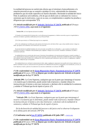 La nulidad del proceso no surtirá más efectos que el retrotraer el procedimiento a la
estación procesal en que se cometió o produjo el vicio, subsistiendo los elementos
probatorios que de modo específico no fueron afectados. Declarada la nulidad del Juicio
Oral, la audiencia será reabierta, a fin de que en dicho acto se subsanen los vicios u
omisiones que la motivaron, o que en su caso, se complementen o amplíen las pruebas y
diligencias que correspondan."(*)
(*) Artículo modificado por el Artículo 2 de la Ley Nº 24670, publicada el 20 mayo
1987(*) NOTA SPIJ, cuyo texto es el siguiente:
"Artículo 298.- La Corte Suprema declarará la nulidad:
1) Cuando en la sustentación de la instrucción, o en la del proceso de juzgamiento, se hubiera incurrido en graves irregularidades u
omisiones de trámites o garantías establecidas por la Ley Procesal Penal;
2) Si el Juez que instruyó o el Tribunal que juzgó no era competente;
3) Si se ha condenado por un delito que no fue materia de la Instrucción o del Juicio Oral, o que se haya omitido instruir o Juzgar un
delito que aparece de la denuncia, de la instrucción o de acusación.
No procede declarar la nulidad tratándose de vicios procesales susceptibles de ser subsanados; o que no afecten el sentido de la
resolución. Los Jueces y Tribunales están facultados para completar o integrar en lo accesorio, incidental o subsidiario, los fallos o
resoluciones judiciales.
La nulidad del proceso no surtirá más efectos que el retrotraer el procedimiento a la estación procesal en que se cometió o produjo el
vicio, subsistiendo los elementos probatorios que de modo específico no fueron afectados. Declarada la nulidad del Juicio Oral la audiencia
será reabierta, a fin de que en dicho acto se subsanen los vicios u omisiones que la motivaron o que en su caso, se complemente o amplíen
las pruebas y diligencias que correspondan.
Si la nulidad del proceso o del juicio oral provienen de dolo, culpa y negligencia o ignorancia inexcusables de los Jueces inferiores o de
haberse tramitado la causa en contravención de las garantías de la administración de justicia consagradas en la Constitución y en la ley, la
Corte Suprema, de oficio, aplicará a los infractores las sanciones establecidas en el artículo 230."(*)
(*) De conformidad con la Sexta Disposición Final y Transitoria de la Ley Nº 24979,
publicada el 04 enero 1989, se dispone que recobra vigencia este Artículo en la parte
modificada por la Ley Nº 24670.
Artículo 299.- La Corte Suprema, cualquiera que sea la parte que interponga el recurso
o la materia que lo determine, puede anular todo el proceso y mandar rehacer la
instrucción por el mismo u otro juez instructor; o declarar sólo la nulidad de la sentencia
y señalar el Tribunal que ha de repetir el juicio. (*)
(*) Artículo modificado por el Artículo 2 de la Ley Nº 24670, publicada el 20 mayo
1987(*) NOTA SPIJ, cuyo texto es el siguiente:
"Artículo 299.- La Corte Suprema, cualquiera que sea la parte que interponga el
recurso o la materia que lo determine, puede anular todo el proceso y mandar rehacer
la instrucción por el mismo u otro Juez Instructor; o declarar solo la nulidad de la
sentencia y señalar el Tribunal que ha de repetir el juicio.
En la declaración de nulidad del proceso o del juicio oral se observar lo dispuesto
en la última parte del artículo 298".(*)
(*) Confrontar con la Ley Nº 24712, publicado el 01 julio 1987 . (*)NOTA SPIJ
(*) De conformidad con la Sexta Disposición Final y Transitoria de la Ley Nº 24979,
publicada el 04 enero 1989, se dispone que recobra vigencia este Artículo en la parte
modificada por la Ley Nº 24670.
 