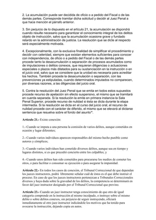 2. La acumulación puede ser decidida de oficio o a pedido del Fiscal o de las
demás partes. Corresponde tramitar dicha solicitud y decidir al Juez Penal a
que hace mención el párrafo anterior.
3. Sin perjuicio de lo dispuesto en el artículo 21, la acumulación se dispondrá
cuando resulte necesario para garantizar el conocimiento integral de los delitos
objeto de instrucción, salvo que la acumulación ocasione grave y fundado
retardo en la administración de justicia. La resolución que se dicte al respecto
será especialmente motivada.
4. Excepcionalmente, con la exclusiva finalidad de simplificar el procedimiento y
decidir con celeridad, siempre que existan elementos suficientes para conocer
con independencia, de oficio o a pedido del Fiscal o de las demás partes
procede tanto la desacumulación o separación de procesos acumulados como
de imputaciones o delitos conexos, que requieran diligencias o actuaciones
especiales o plazos más dilatados para su sustanciación en la instrucción o en
el juicio oral, salvo que se considere que la unidad es necesaria para acreditar
los hechos. También procede la desacumulación o separación, con las
prevenciones ya estipuladas, cuando determinados imputados no comparecen,
por diversas razones, a las diligencias del juicio oral.
5. Contra la resolución del Juez Penal que se emita en todos estos supuestos
procede recurso de apelación sin efecto suspensivo, el mismo que se tramitará
en cuerda separada. Si la resolución la emite en primera instancia la Sala
Penal Superior, procede recurso de nulidad si ésta se dicta durante la etapa
intermedia. Si la resolución se dicta en el curso del juicio oral, el recurso de
nulidad procede con el carácter de diferido, el mismo que se elevará al dictarse
sentencia que resuelva sobre el fondo del asunto”.
Artículo 21.- Existe conexión:
1.- Cuando se imputa a una persona la comisión de varios delitos, aunque cometidos en
ocasión y lugar diferentes;
2.- Cuando varios individuos aparecen responsables del mismo hecho punible como
autores y cómplices;
3.- Cuando varios individuos han cometido diversos delitos, aunque sea en tiempo y
lugares distintos, si es que precedió concierto entre los culpables; y
4.- Cuando unos delitos han sido cometidos para procurarse los medios de cometer los
otros, o para facilitar o consumar su ejecución o para asegurar la impunidad.
Artículo 22.- En todos los casos de conexión, el Tribunal Correccional de que dependan
los jueces instructores, podrá libremente señalar cuál de éstos es el que debe instruir el
proceso. En caso de que los jueces instructores pertenezcan a Tribunales Correccionales
diversos y haya duda sobre la gravedad de los delitos, la competencia se determinará en
favor del juez instructor designado por el Tribunal Correccional que previno.
Artículo 23.- Cuando un juez instructor tenga conocimiento de que otro de igual
categoría comprende en la instrucción al mismo inculpado, o instruye sobre el mismo
delito o sobre delitos conexos, sin perjuicio de seguir instruyendo, oficiará
inmediatamente al otro juez instructor indicándole los motivos que ha tenido para
avocarse la instrucción, dejando copia en autos.
 