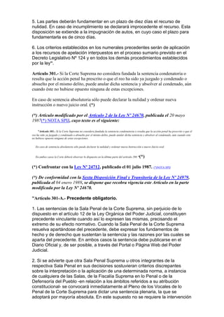 5. Las partes deberán fundamentar en un plazo de diez días el recurso de
nulidad. En caso de incumplimiento se declarará improcedente el recurso. Esta
disposición se extiende a la impugnación de autos, en cuyo caso el plazo para
fundamentarla es de cinco días.
6. Los criterios establecidos en los numerales precedentes serán de aplicación
a los recursos de apelación interpuestos en el proceso sumario previsto en el
Decreto Legislativo Nº 124 y en todos los demás procedimientos establecidos
por la ley”.
Artículo 301.- Si la Corte Suprema no considera fundada la sentencia condenatoria o
resulta que la acción penal ha prescrito o que el reo ha sido ya juzgado y condenado o
absuelto por el mismo delito, puede anular dicha sentencia y absolver al condenado, aún
cuando éste no hubiese opuesto ninguna de estas excepciones.
En caso de sentencia absolutoria sólo puede declarar la nulidad y ordenar nueva
instrucción o nuevo juicio oral. (*)
(*) Artículo modificado por el Artículo 2 de la Ley Nº 24670, publicada el 20 mayo
1987(*) NOTA SPIJ, cuyo texto es el siguiente:
"Artículo 301.- Si la Corte Suprema no considera fundada la sentencia condenatoria o resulta que la acción penal ha prescrito o que el
reo ha sido ya juzgado y condenado o absuelto por el mismo delito, puede anular dicha sentencia y absolver al condenado, aún cuando este
no hubiese opuesto ninguna de estas excepciones.
En caso de sentencia absolutoria sólo puede declarar la nulidad y ordenar nueva Instrucción o nuevo Juicio oral.
En ambos casos la Corte deberá observar lo dispuesto en la última parte del artículo 298."(*)
(*) Confrontar con la Ley Nº 24712, publicado el 01 julio 1987. (*)NOTA SPIJ
(*) De conformidad con la Sexta Disposición Final y Transitoria de la Ley Nº 24979,
publicada el 04 enero 1989, se dispone que recobra vigencia este Artículo en la parte
modificada por la Ley Nº 24670.
“Artículo 301-A.- Precedente obligatorio.
1. Las sentencias de la Sala Penal de la Corte Suprema, sin perjuicio de lo
dispuesto en el artículo 12 de la Ley Orgánica del Poder Judicial, constituyen
precedente vinculante cuando así lo expresen las mismas, precisando el
extremo de su efecto normativo. Cuando la Sala Penal de la Corte Suprema
resuelva apartándose del precedente, debe expresar los fundamentos de
hecho y de derecho que sustentan la sentencia y las razones por las cuales se
aparta del precedente. En ambos casos la sentencia debe publicarse en el
Diario Oficial y, de ser posible, a través del Portal o Página Web del Poder
Judicial.
2. Si se advierte que otra Sala Penal Suprema u otros integrantes de la
respectiva Sala Penal en sus decisiones sostuvieran criterios discrepantes
sobre la interpretación o la aplicación de una determinada norma, a instancia
de cualquiera de las Salas, de la Fiscalía Suprema en lo Penal o de la
Defensoría del Pueblo -en relación a los ámbitos referidos a su atribución
constitucional- se convocará inmediatamente al Pleno de los Vocales de lo
Penal de la Corte Suprema para dictar una sentencia plenaria, la que se
adoptará por mayoría absoluta. En este supuesto no se requiere la intervención
 