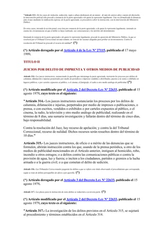 "Artículo 313.- En los casos de violación, seducción, rapto o abuso deshonesto de un menor, de más de catorce años y menos de dieciocho,
la intervención policial sólo procede a instancia de la parte agraviada o de quien la represente legalmente. Una vez formalizada la denuncia
ante el juez mediante la ratificación expresa, de la parte agraviada, se procederá a abrir la instrucción, con la intervención del Ministerio
Público.
En estos casos, iniciada la acción penal, cesa ésta por renuncia de la parte agraviada, o de quien la represente legalmente, teniendo en
cuenta las circunstancias en que el delito se haya realizado, sus consecuencias y los móviles del desistimiento.
Intentada la renuncia de la parte agraviada o de quien lo represente legalmente, procede la oposición del Ministerio Público, la que se
resolverá por el Tribunal Correccional sin más trámite, en vista de las razones alegadas para probar su inconveniencia. Contra la
resolución del Tribunal no procede el recurso de nulidad". (*)
(*) Artículo derogado por el Artículo 4 de la Ley Nº 27115, publicada el 17 mayo
1999.
TITULO II
JUICIOS POR DELITO DE IMPRENTA Y OTROS MEDIOS DE PUBLICIDAD
Artículo 314.- Los jueces instructores, sustanciando la querella que interponga la parte agraviada, instruirán los procesos por delitos de
calumnia, difamación e injurias perpetrados por medio de periódicos o impresos vendidos o distribuidos, puestos a la venta o exhibidos en
lugares públicos, o por carteles expuestos al público, o el cinema, el fonógrafo, el radio u otro medio análogo de publicidad. (*)
(*) Artículo modificado por el Artículo 2 del Decreto Ley Nº 22633, publicado el 15
agosto 1979, cuyo texto es el siguiente:
"Artículo 314.- Los jueces instructores sustanciarán los procesos por los delitos de
calumnia, difamación e injurias, perpetrados por medio de impresos o publicaciones, o
prensa, o con escritos, vendidos o exhibidos o por carteles expuestos al público, o el
cinema, la radio, la televisión y otro medio análogo de publicidad, realizando en el
término de 8 días, una sumaria investigación y fallarán dentro del término de cinco días,
bajo responsabilidad.
Contra la resolución del Juez, hay recurso de apelación; y contra la del Tribunal
Correccional, recurso de nulidad. Dichos recursos serán resueltos dentro del término de
10 días."
Artículo 315.- Los jueces instructores, de oficio o a mérito de las denuncias que se
formulen, abrirán instrucción contra los que, usando de la prensa periódica, u otro de los
medios de publicidad mencionados en el Artículo anterior, instiguen al homicidio, robo,
incendio u otros estragos; o a delitos contra las comunicaciones públicas o contra la
provisión de agua, luz y fuerza; o inciten a los ciudadanos, partidos o gremios a la lucha
armada o a la guerra civil; o a que cometan el delito de sedición.
Artículo 316.- Los Tribunales Correccionales juzgarán los delitos a que se refiere este título observando el procedimiento que corresponda,
según se trate de delitos perseguibles de oficio o por querella. (*)
(*) Artículo derogado por el Artículo 3 del Decreto Ley Nº 22633, publicado el 15
agosto 1979.
Artículo 317.- Los plazos para la instrucción de estos delitos se reducirán a su tercera parte. (*)
(*) Artículo modificado por el Artículo 2 del Decreto Ley Nº 22633, publicado el 15
agosto 1979, cuyo texto es el siguiente:
"Artículo 317.- La investigación de los delitos previstos en el Artículo 315, se sujetará
al procedimiento y términos establecidos en el Artículo 314.
 