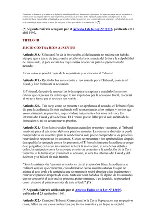 Formulada la denuncia, y en tanto no se defina la situación jurídica del denunciado o inculpado, las partes no harán uso de los medios de
comunicación social para referirse a sus respectivas personas y/o al hecho o dicho imputado, relacionados con el proceso. Si esta
prohibición fuere transgredida, el inculpado a que se refiere el párrafo anterior, será considerado como reiterante; y el ofendido, incurrirá
en la comisión de delito contra el honor. En este caso, el Juez procederá a la acumulación." (*)
(*) Segundo Párrafo derogado por el Artículo 1 de la Ley Nº 26773, publicada el 18
abril 1997.
TITULO III
JUICIO CONTRA REOS AUSENTES
Artículo 318.- Si hasta el fin de la instrucción, el delincuente no pudiese ser habido,
siempre que a juicio del juez resulte establecida la existencia del delito y la culpabilidad
del encausado, el juez dictará las requisitorias necesarias para la aprehensión del
acusado.
En los autos se pondrá copia de la requisitoria y se elevarán al Tribunal.
Artículo 319.- Recibidos los autos contra el reo ausente por el Tribunal, pasarán al
Fiscal, y éste formulará la acusación.
El Tribunal, después de renovar las órdenes para su captura y mandarlo llamar por
edictos que expresen los delitos que le son imputados por la acusación fiscal, reservará
el proceso hasta que el acusado sea habido.
Artículo 320.- Tan luego como se presente o se aprehenda al acusado, el Tribunal fijará
día para la audiencia. En ésta audiencia soló se examinarán a los testigos y peritos que
voluntariamente se presenten, requiriéndose únicamente el examen del reo y los
informes del Fiscal y de la defensa. El Tribunal puede fallar por el solo mérito de la
instrucción si no se actúan nuevas pruebas.
Artículo 321.- Si en la instrucción figurasen acusados presentes y ausentes, el Tribunal
nombrará para el juicio oral defensor para los ausentes. La sentencia absolutoria puede
comprender a los ausentes; pero la condenatoria sólo puede comprender a los presentes,
reservándose respecto de los ausentes. Si éstos se presentan o son aprehendidos después
de expedida la sentencia contra los presentes, el Tribunal citará para la audiencia en que
debe juzgarlos; en la cual únicamente se leerá la instrucción, el acta de los debates
orales, la sentencia contra los reos que estuvieron presentes y la resolución de la Corte
Suprema, si la hubiese; se examinará al acusado, se oíra los informes del Fiscal y del
defensor y se fallará sin más trámite.
"Si en la instrucción figurasen acusados en cárcel y acusados libres, la audiencia se
realizará con los que concurran, considerándose como ausentes a todos los que no
asistan al acto oral; y la sentencia que se pronuncie podrá absolver a los inasistentes o
reservar el proceso respecto de ellos, hasta que sean habidos. Si alguno de los acusados
que no concurrió al acto oral se presenta, posteriormente, o es detenido, se procederá
como dispone el párrafo anterior de este artículo".(*)
(*) Segundo Párrafo adicionado por el Artículo Único de la Ley Nº 13695,
publicada el 23 septiembre 1961.
Artículo 322.- Cuando el Tribunal Correccional o la Corte Suprema, en sus respectivos
casos, fallen en una causa contra reos que fueron ausentes y en la que se expidió
 