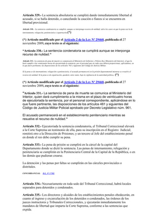 Artículo 329.- La sentencia absolutoria se cumplirá dando inmediatamente libertad al
acusado, si se halla detenido, o cancelando la caución o fianza si se encuentra en
libertad provisional.
Artículo 330.- La sentencia condenatoria se cumplirá, aunque se interponga recurso de nulidad, salvo los casos en que la pena sea la de
internamiento, relegación, penitenciaría o expatriación.(*)
(*) Artículo modificado por el Artículo 2 de la Ley Nº 29460, publicada el 27
noviembre 2009, cuyo texto es el siguiente:
“Artículo 330.- La sentencia condenatoria se cumplirá aunque se interponga
recurso de nulidad."
Artículo 331.- La sentencia de pena de muerte se comunicará al Ministerio de Gobierno y Policía (hoy Ministerio del Interior), el que la
hará cumplir a las veinticuatro horas de ejecutoriada la sentencia, por el personal que en cada caso deberá proporcionar, aplicándose, en
lo que fuere pertinente, las disposiciones de los artículos 763 y siguientes del Código de Justicia Militar.
Si la pena es de internamiento, relegación o penitenciaria, el acusado permanecerá en la prisión departamental mientras se resuelve el
recurso de nulidad. Si la pena es de expatriación, quedará, entre tanto, bajo la vigilancia de la autoridad política. (*)
(*) Artículo modificado por el Artículo 2 de la Ley Nº 29460, publicada el 27
noviembre 2009, cuyo texto es el siguiente:
"Artículo 331.- La sentencia de pena de muerte se comunica al Ministerio del
Interior, quien dará cumplimiento a la misma en el plazo de veinticuatro horas
de ejecutoriada la sentencia, por el personal correspondiente, aplicándose en lo
que fuere pertinente, las disposiciones de los artículos 481 y siguientes del
Código de Justicia Militar Policial aprobado por Decreto Legislativo núm. 961.
El acusado permanecerá en el establecimiento penitenciario mientras se
resuelve el recurso de nulidad.”
Artículo 332.- Ejecutoriada la sentencia condenatoria, el Tribunal Correccional elevará
a la Corte Suprema un testimonio de ella, para su inscripción en el Registro Judicial;
remitirá otro a la Dirección de Prisiones; y un tercero al Jefe del establecimiento penal
en donde el reo debe cumplir su pena.
Artículo 333.- La pena de prisión se cumplirá en la cárcel de la capital del
Departamento donde se dictó la sentencia. Las penas de internamiento, relegación y
penitenciaría se cumplirán en la Penitenciaria Central de la Capital de la República, o en
las demás que pudieran crearse.
La detención y las penas por faltas se cumplirán en las cárceles provinciales o
distritales.
CONCORDANCIAS: D.L. Nº 17581
Artículo 334.- Necesariamente en toda sede del Tribunal Correccional, habrá locales
separados para detenidos y condenados.
Artículo 335.- Los directores y alcaides de los establecimientos penales obedecerán, en
cuanto al ingreso y excarcelación de los detenidos o condenados, las órdenes de los
jueces instructores y Tribunales Correccionales, y ejecutarán inmediatamente los
mandatos de libertad que imparta la Corte Suprema, conforme a las sentencias que
expida.
 