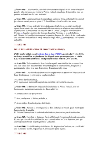 Artículo 336.- Los directores y alcaides darán también ingreso en los establecimientos
penales a las personas que remita la Policía Judicial, en calidad de detenidos, para ser
puestos a disposición del juez instructor.
Artículo 337.- La reparación civil ordenada en sentencia firme, se hará efectiva por el
juez instructor originario, a quien el Tribunal Correccional remitirá los autos.
Artículo 338.- El juez instructor procederá para este efecto, y con intervención del
agente fiscal, contra los reos, sus causa-habientes o terceros afectos a responsabilidad,
sujetándose a lo prescrito en los artículos 683 al 720 del Código de Procedimientos
Civiles. (2) Recabará también del Consejo Local de Patronato y, si no lo hubiere,
del Director del establecimiento penal respectivo, la parte del salario de los condenados
que conforme a los artículos 403 y 404 del Código Penal, (1) corresponde a las víctimas
del delito.
TITULO VII
DE LA REHABILITACION DE LOS CONDENADOS (*)
(*) De conformidad con el Artículo 2 de la Ley Nº 25274, publicada 19 julio 1990,
se deroga o modifica, según el caso, las disposiciones que se opongan a la citada
Ley, en especial las contenidas en el presente Título VII del Libro Cuarto.
Artículo 339.- Todo condenado tiene derecho a pedir su rehabilitación, transcurridos
que sean cinco años de cumplida o prescrita la pena de internamiento, relegación o
penitenciaría, o tres si se trata de prisión o de cualquier otra pena.
Artículo 340.- La demanda de rehabilitación se presentará al Tribunal Correccional del
lugar donde reside el peticionario y deberá indicar:
1º La fecha de la condena; y,
2º El lugar donde ha residido después de cumplida o prescrita la condena.
Artículo 341.- El Tribunal Correccional solicitará de la Policía Judicial, o de los
funcionarios que crea conveniente, los datos relativos:
1º A la residencia del peticionario;
2º A su conducta en el último período; y,
3º A sus medios de subsistencia o de trabajo.
Artículo 342.- Actuada la investigación, se dará audiencia al Fiscal, quien puede pedir
la ampliación de aquélla.
El Tribunal Correccional la ordenará señalando un plazo no mayor de veinte días.
Artículo 343.- Expedido el dictamen fiscal, el Tribunal Correccional dictará resolución.
El auto que concede la rehabilitación, será comunicado a la Corte Suprema, para que
disponga su anotación en el Registro de Condenas.
Artículo 344.- El rehabilitado podrá obtener del Registro de Condenas, un certificado
que exprese no existir, respecto de él, antecedente penal alguno.
TITULO VIII
 