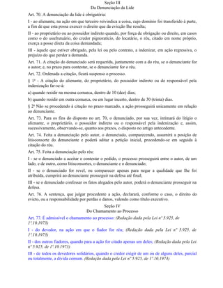 Seção III
                                    Da Denunciação da Lide
Art. 70. A denunciação da lide é obrigatória:
I - ao alienante, na ação em que terceiro reivindica a coisa, cujo domínio foi transferido à parte,
a fim de que esta possa exercer o direito que da evicção Ihe resulta;
II - ao proprietário ou ao possuidor indireto quando, por força de obrigação ou direito, em casos
como o do usufrutuário, do credor pignoratício, do locatário, o réu, citado em nome próprio,
exerça a posse direta da coisa demandada;
III - àquele que estiver obrigado, pela lei ou pelo contrato, a indenizar, em ação regressiva, o
prejuízo do que perder a demanda.
Art. 71. A citação do denunciado será requerida, juntamente com a do réu, se o denunciante for
o autor; e, no prazo para contestar, se o denunciante for o réu.
Art. 72. Ordenada a citação, ficará suspenso o processo.
§ 1o - A citação do alienante, do proprietário, do possuidor indireto ou do responsável pela
indenização far-se-á:
a) quando residir na mesma comarca, dentro de 10 (dez) dias;
b) quando residir em outra comarca, ou em lugar incerto, dentro de 30 (trinta) dias.
§ 2o Não se procedendo à citação no prazo marcado, a ação prosseguirá unicamente em relação
ao denunciante.
Art. 73. Para os fins do disposto no art. 70, o denunciado, por sua vez, intimará do litígio o
alienante, o proprietário, o possuidor indireto ou o responsável pela indenização e, assim,
sucessivamente, observando-se, quanto aos prazos, o disposto no artigo antecedente.
Art. 74. Feita a denunciação pelo autor, o denunciado, comparecendo, assumirá a posição de
litisconsorte do denunciante e poderá aditar a petição inicial, procedendo-se em seguida à
citação do réu.
Art. 75. Feita a denunciação pelo réu:
I - se o denunciado a aceitar e contestar o pedido, o processo prosseguirá entre o autor, de um
lado, e de outro, como litisconsortes, o denunciante e o denunciado;
II - se o denunciado for revel, ou comparecer apenas para negar a qualidade que Ihe foi
atribuída, cumprirá ao denunciante prosseguir na defesa até final;
III - se o denunciado confessar os fatos alegados pelo autor, poderá o denunciante prosseguir na
defesa.
Art. 76. A sentença, que julgar procedente a ação, declarará, conforme o caso, o direito do
evicto, ou a responsabilidade por perdas e danos, valendo como título executivo.
                                         Seção IV
                                  Do Chamamento ao Processo
Art. 77. É admissível o chamamento ao processo: (Redação dada pela Lei nº 5.925, de
1º.10.1973)
I - do devedor, na ação em que o fiador for réu; (Redação dada pela Lei nº 5.925, de
1º.10.1973)
II - dos outros fiadores, quando para a ação for citado apenas um deles; (Redação dada pela Lei
nº 5.925, de 1º.10.1973)
III - de todos os devedores solidários, quando o credor exigir de um ou de alguns deles, parcial
ou totalmente, a dívida comum. (Redação dada pela Lei nº 5.925, de 1º.10.1973)
 