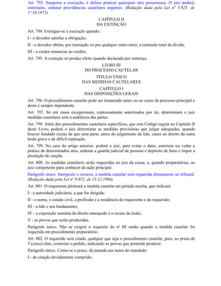 Art. 793. Suspensa a execução, é defeso praticar quaisquer atos processuais. O juiz poderá,
entretanto, ordenar providências cautelares urgentes. (Redação dada pela Lei nº 5.925, de
1º.10.1973)
                                           CAPÍTULO II
                                          DA EXTINÇÃO
Art. 794. Extingue-se a execução quando:
I - o devedor satisfaz a obrigação;
II - o devedor obtém, por transação ou por qualquer outro meio, a remissão total da dívida;
III - o credor renunciar ao crédito.
Art. 795. A extinção só produz efeito quando declarada por sentença.
                                          LIVRO III
                                   DO PROCESSO CAUTELAR
                                      TÍTULO ÚNICO
                                 DAS MEDIDAS CAUTELARES
                                         CAPÍTULO I
                                   DAS DISPOSIÇÕES GERAIS
Art. 796. O procedimento cautelar pode ser instaurado antes ou no curso do processo principal e
deste é sempre dependente.
Art. 797. Só em casos excepcionais, expressamente autorizados por lei, determinará o juiz
medidas cautelares sem a audiência das partes.
Art. 798. Além dos procedimentos cautelares específicos, que este Código regula no Capítulo II
deste Livro, poderá o juiz determinar as medidas provisórias que julgar adequadas, quando
houver fundado receio de que uma parte, antes do julgamento da lide, cause ao direito da outra
lesão grave e de difícil reparação.
Art. 799. No caso do artigo anterior, poderá o juiz, para evitar o dano, autorizar ou vedar a
prática de determinados atos, ordenar a guarda judicial de pessoas e depósito de bens e impor a
prestação de caução.
Art. 800. As medidas cautelares serão requeridas ao juiz da causa; e, quando preparatórias, ao
juiz competente para conhecer da ação principal.
Parágrafo único. Interposto o recurso, a medida cautelar será requerida diretamente ao tribunal.
(Redação dada pela Lei nº 8.952, de 13.12.1994)
Art. 801. O requerente pleiteará a medida cautelar em petição escrita, que indicará:
I - a autoridade judiciária, a que for dirigida;
II - o nome, o estado civil, a profissão e a residência do requerente e do requerido;
III - a lide e seu fundamento;
IV - a exposição sumária do direito ameaçado e o receio da lesão;
V - as provas que serão produzidas.
Parágrafo único. Não se exigirá o requisito do no III senão quando a medida cautelar for
requerida em procedimento preparatório.
Art. 802. O requerido será citado, qualquer que seja o procedimento cautelar, para, no prazo de
5 (cinco) dias, contestar o pedido, indicando as provas que pretende produzir.
Parágrafo único. Conta-se o prazo, da juntada aos autos do mandado:
I - de citação devidamente cumprido;
 