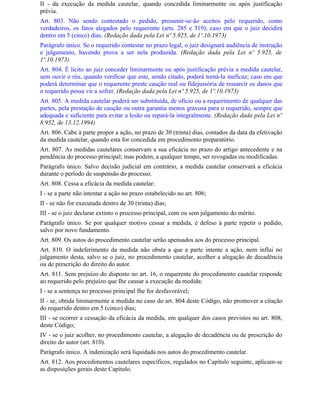 II - da execução da medida cautelar, quando concedida liminarmente ou após justificação
prévia.
Art. 803. Não sendo contestado o pedido, presumir-se-ão aceitos pelo requerido, como
verdadeiros, os fatos alegados pelo requerente (arts. 285 e 319); caso em que o juiz decidirá
dentro em 5 (cinco) dias. (Redação dada pela Lei nº 5.925, de 1º.10.1973)
Parágrafo único. Se o requerido contestar no prazo legal, o juiz designará audiência de instrução
e julgamento, havendo prova a ser nela produzida. (Redação dada pela Lei nº 5.925, de
1º.10.1973)
Art. 804. É lícito ao juiz conceder liminarmente ou após justificação prévia a medida cautelar,
sem ouvir o réu, quando verificar que este, sendo citado, poderá torná-la ineficaz; caso em que
poderá determinar que o requerente preste caução real ou fidejussória de ressarcir os danos que
o requerido possa vir a sofrer. (Redação dada pela Lei nº 5.925, de 1º.10.1973)
Art. 805. A medida cautelar poderá ser substituída, de ofício ou a requerimento de qualquer das
partes, pela prestação de caução ou outra garantia menos gravosa para o requerido, sempre que
adequada e suficiente para evitar a lesão ou repará-la integralmente. (Redação dada pela Lei nº
8.952, de 13.12.1994)
Art. 806. Cabe à parte propor a ação, no prazo de 30 (trinta) dias, contados da data da efetivação
da medida cautelar, quando esta for concedida em procedimento preparatório.
Art. 807. As medidas cautelares conservam a sua eficácia no prazo do artigo antecedente e na
pendência do processo principal; mas podem, a qualquer tempo, ser revogadas ou modificadas.
Parágrafo único. Salvo decisão judicial em contrário, a medida cautelar conservará a eficácia
durante o período de suspensão do processo.
Art. 808. Cessa a eficácia da medida cautelar:
I - se a parte não intentar a ação no prazo estabelecido no art. 806;
II - se não for executada dentro de 30 (trinta) dias;
III - se o juiz declarar extinto o processo principal, com ou sem julgamento do mérito.
Parágrafo único. Se por qualquer motivo cessar a medida, é defeso à parte repetir o pedido,
salvo por novo fundamento.
Art. 809. Os autos do procedimento cautelar serão apensados aos do processo principal.
Art. 810. O indeferimento da medida não obsta a que a parte intente a ação, nem influi no
julgamento desta, salvo se o juiz, no procedimento cautelar, acolher a alegação de decadência
ou de prescrição do direito do autor.
Art. 811. Sem prejuízo do disposto no art. 16, o requerente do procedimento cautelar responde
ao requerido pelo prejuízo que Ihe causar a execução da medida:
I - se a sentença no processo principal Ihe for desfavorável;
II - se, obtida liminarmente a medida no caso do art. 804 deste Código, não promover a citação
do requerido dentro em 5 (cinco) dias;
III - se ocorrer a cessação da eficácia da medida, em qualquer dos casos previstos no art. 808,
deste Código;
IV - se o juiz acolher, no procedimento cautelar, a alegação de decadência ou de prescrição do
direito do autor (art. 810).
Parágrafo único. A indenização será liquidada nos autos do procedimento cautelar.
Art. 812. Aos procedimentos cautelares específicos, regulados no Capítulo seguinte, aplicam-se
as disposições gerais deste Capítulo.
 