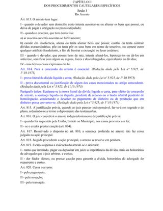 CAPÍTULO II
                     DOS PROCEDIMENTOS CAUTELARES ESPECÍFICOS
                                               Seção I
                                              Do Arresto
Art. 813. O arresto tem lugar:
I - quando o devedor sem domicílio certo intenta ausentar-se ou alienar os bens que possui, ou
deixa de pagar a obrigação no prazo estipulado;
II - quando o devedor, que tem domicílio:
a) se ausenta ou tenta ausentar-se furtivamente;
b) caindo em insolvência, aliena ou tenta alienar bens que possui; contrai ou tenta contrair
dívidas extraordinárias; põe ou tenta pôr os seus bens em nome de terceiros; ou comete outro
qualquer artifício fraudulento, a fim de frustrar a execução ou lesar credores;
III - quando o devedor, que possui bens de raiz, intenta aliená-los, hipotecá-los ou dá-los em
anticrese, sem ficar com algum ou alguns, livres e desembargados, equivalentes às dívidas;
IV - nos demais casos expressos em lei.
Art. 814. Para a concessão do arresto é essencial: (Redação dada pela Lei nº 5.925, de
1º.10.1973)
I - prova literal da dívida líquida e certa; (Redação dada pela Lei nº 5.925, de 1º.10.1973)
II - prova documental ou justificação de algum dos casos mencionados no artigo antecedente.
(Redação dada pela Lei nº 5.925, de 1º.10.1973)
Parágrafo único. Equipara-se à prova literal da dívida líquida e certa, para efeito de concessão
de arresto, a sentença líquida ou ilíquida, pendente de recurso ou o laudo arbitral pendente de
homologação, condenando o devedor no pagamento de dinheiro ou de prestação que em
dinheiro possa converter-se. (Redação dada pela Lei nº 5.925, de 1º.10.1973)
Art. 815. A justificação prévia, quando ao juiz parecer indispensável, far-se-á em segredo e de
plano, reduzindo-se a termo o depoimento das testemunhas.
Art. 816. O juiz concederá o arresto independentemente de justificação prévia:
I - quando for requerido pela União, Estado ou Município, nos casos previstos em lei;
II - se o credor prestar caução (art. 804).
Art. 817. Ressalvado o disposto no art. 810, a sentença proferida no arresto não faz coisa
julgada na ação principal.
Art. 818. Julgada procedente a ação principal, o arresto se resolve em penhora.
Art. 819. Ficará suspensa a execução do arresto se o devedor:
I - tanto que intimado, pagar ou depositar em juízo a importância da dívida, mais os honorários
de advogado que o juiz arbitrar, e custas;
II - der fiador idôneo, ou prestar caução para garantir a dívida, honorários do advogado do
requerente e custas.
Art. 820. Cessa o arresto:
I - pelo pagamento;
II - pela novação;
III - pela transação.
 