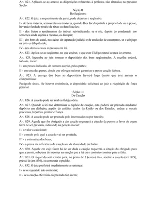 Art. 821. Aplicam-se ao arresto as disposições referentes à penhora, não alteradas na presente
Seção.
                                             Seção II
                                           Do Seqüestro
Art. 822. O juiz, a requerimento da parte, pode decretar o seqüestro:
I - de bens móveis, semoventes ou imóveis, quando Ihes for disputada a propriedade ou a posse,
havendo fundado receio de rixas ou danificações;
II - dos frutos e rendimentos do imóvel reivindicando, se o réu, depois de condenado por
sentença ainda sujeita a recurso, os dissipar;
III - dos bens do casal, nas ações de separação judicial e de anulação de casamento, se o cônjuge
os estiver dilapidando;
IV - nos demais casos expressos em lei.
Art. 823. Aplica-se ao seqüestro, no que couber, o que este Código estatui acerca do arresto.
Art. 824. Incumbe ao juiz nomear o depositário dos bens seqüestrados. A escolha poderá,
todavia, recair:
I - em pessoa indicada, de comum acordo, pelas partes;
II - em uma das partes, desde que ofereça maiores garantias e preste caução idônea.
Art. 825. A entrega dos bens ao depositário far-se-á logo depois que este assinar o
compromisso.
Parágrafo único. Se houver resistência, o depositário solicitará ao juiz a requisição de força
policial.
                                             Seção III
                                            Da Caução
Art. 826. A caução pode ser real ou fidejussória.
Art. 827. Quando a lei não determinar a espécie de caução, esta poderá ser prestada mediante
depósito em dinheiro, papéis de crédito, títulos da União ou dos Estados, pedras e metais
preciosos, hipoteca, penhor e fiança.
Art. 828. A caução pode ser prestada pelo interessado ou por terceiro.
Art. 829. Aquele que for obrigado a dar caução requererá a citação da pessoa a favor de quem
tiver de ser prestada, indicando na petição inicial:
I - o valor a caucionar;
II - o modo pelo qual a caução vai ser prestada;
III - a estimativa dos bens;
IV - a prova da suficiência da caução ou da idoneidade do fiador.
Art. 830. Aquele em cujo favor há de ser dada a caução requererá a citação do obrigado para
que a preste, sob pena de incorrer na sanção que a lei ou o contrato cominar para a falta.
Art. 831. O requerido será citado para, no prazo de 5 (cinco) dias, aceitar a caução (art. 829),
prestá-la (art. 830), ou contestar o pedido.
Art. 832. O juiz proferirá imediatamente a sentença:
I - se o requerido não contestar;
II - se a caução oferecida ou prestada for aceita;
 