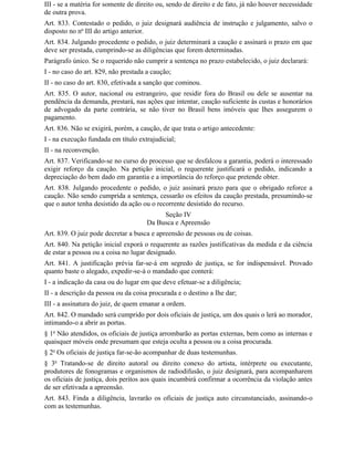 III - se a matéria for somente de direito ou, sendo de direito e de fato, já não houver necessidade
de outra prova.
Art. 833. Contestado o pedido, o juiz designará audiência de instrução e julgamento, salvo o
disposto no no III do artigo anterior.
Art. 834. Julgando procedente o pedido, o juiz determinará a caução e assinará o prazo em que
deve ser prestada, cumprindo-se as diligências que forem determinadas.
Parágrafo único. Se o requerido não cumprir a sentença no prazo estabelecido, o juiz declarará:
I - no caso do art. 829, não prestada a caução;
II - no caso do art. 830, efetivada a sanção que cominou.
Art. 835. O autor, nacional ou estrangeiro, que residir fora do Brasil ou dele se ausentar na
pendência da demanda, prestará, nas ações que intentar, caução suficiente às custas e honorários
de advogado da parte contrária, se não tiver no Brasil bens imóveis que Ihes assegurem o
pagamento.
Art. 836. Não se exigirá, porém, a caução, de que trata o artigo antecedente:
I - na execução fundada em título extrajudicial;
II - na reconvenção.
Art. 837. Verificando-se no curso do processo que se desfalcou a garantia, poderá o interessado
exigir reforço da caução. Na petição inicial, o requerente justificará o pedido, indicando a
depreciação do bem dado em garantia e a importância do reforço que pretende obter.
Art. 838. Julgando procedente o pedido, o juiz assinará prazo para que o obrigado reforce a
caução. Não sendo cumprida a sentença, cessarão os efeitos da caução prestada, presumindo-se
que o autor tenha desistido da ação ou o recorrente desistido do recurso.
                                           Seção IV
                                      Da Busca e Apreensão
Art. 839. O juiz pode decretar a busca e apreensão de pessoas ou de coisas.
Art. 840. Na petição inicial exporá o requerente as razões justificativas da medida e da ciência
de estar a pessoa ou a coisa no lugar designado.
Art. 841. A justificação prévia far-se-á em segredo de justiça, se for indispensável. Provado
quanto baste o alegado, expedir-se-á o mandado que conterá:
I - a indicação da casa ou do lugar em que deve efetuar-se a diligência;
II - a descrição da pessoa ou da coisa procurada e o destino a Ihe dar;
III - a assinatura do juiz, de quem emanar a ordem.
Art. 842. O mandado será cumprido por dois oficiais de justiça, um dos quais o lerá ao morador,
intimando-o a abrir as portas.
§ 1o Não atendidos, os oficiais de justiça arrombarão as portas externas, bem como as internas e
quaisquer móveis onde presumam que esteja oculta a pessoa ou a coisa procurada.
§ 2o Os oficiais de justiça far-se-ão acompanhar de duas testemunhas.
§ 3o Tratando-se de direito autoral ou direito conexo do artista, intérprete ou executante,
produtores de fonogramas e organismos de radiodifusão, o juiz designará, para acompanharem
os oficiais de justiça, dois peritos aos quais incumbirá confirmar a ocorrência da violação antes
de ser efetivada a apreensão.
Art. 843. Finda a diligência, lavrarão os oficiais de justiça auto circunstanciado, assinando-o
com as testemunhas.
 