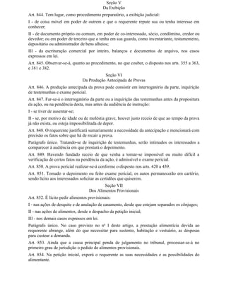 Seção V
                                           Da Exibição
Art. 844. Tem lugar, como procedimento preparatório, a exibição judicial:
I - de coisa móvel em poder de outrem e que o requerente repute sua ou tenha interesse em
conhecer;
II - de documento próprio ou comum, em poder de co-interessado, sócio, condômino, credor ou
devedor; ou em poder de terceiro que o tenha em sua guarda, como inventariante, testamenteiro,
depositário ou administrador de bens alheios;
III - da escrituração comercial por inteiro, balanços e documentos de arquivo, nos casos
expressos em lei.
Art. 845. Observar-se-á, quanto ao procedimento, no que couber, o disposto nos arts. 355 a 363,
e 381 e 382.
                                          Seção VI
                               Da Produção Antecipada de Provas
Art. 846. A produção antecipada da prova pode consistir em interrogatório da parte, inquirição
de testemunhas e exame pericial.
Art. 847. Far-se-á o interrogatório da parte ou a inquirição das testemunhas antes da propositura
da ação, ou na pendência desta, mas antes da audiência de instrução:
I - se tiver de ausentar-se;
II - se, por motivo de idade ou de moléstia grave, houver justo receio de que ao tempo da prova
já não exista, ou esteja impossibilitada de depor.
Art. 848. O requerente justificará sumariamente a necessidade da antecipação e mencionará com
precisão os fatos sobre que há de recair a prova.
Parágrafo único. Tratando-se de inquirição de testemunhas, serão intimados os interessados a
comparecer à audiência em que prestará o depoimento.
Art. 849. Havendo fundado receio de que venha a tornar-se impossível ou muito difícil a
verificação de certos fatos na pendência da ação, é admissível o exame pericial.
Art. 850. A prova pericial realizar-se-á conforme o disposto nos arts. 420 a 439.
Art. 851. Tomado o depoimento ou feito exame pericial, os autos permanecerão em cartório,
sendo lícito aos interessados solicitar as certidões que quiserem.
                                           Seção VII
                                   Dos Alimentos Provisionais
Art. 852. É lícito pedir alimentos provisionais:
I - nas ações de desquite e de anulação de casamento, desde que estejam separados os cônjuges;
II - nas ações de alimentos, desde o despacho da petição inicial;
III - nos demais casos expressos em lei.
Parágrafo único. No caso previsto no no I deste artigo, a prestação alimentícia devida ao
requerente abrange, além do que necessitar para sustento, habitação e vestuário, as despesas
para custear a demanda.
Art. 853. Ainda que a causa principal penda de julgamento no tribunal, processar-se-á no
primeiro grau de jurisdição o pedido de alimentos provisionais.
Art. 854. Na petição inicial, exporá o requerente as suas necessidades e as possibilidades do
alimentante.
 